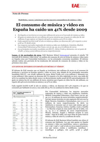EAE Business School 
I1 
Nota de Prensa 
Madrileños, vascos y asturianos son los mayores consumidores de música y vídeo 
El consumo de música y video en España ha caído un 41% desde 2009 
En España se invirtieron en 2013 290 millones de euros en el mercado de música y vídeo. El gasto en música fue de 123 millones de euros mientras que el gasto en vídeo fue de 166 millones, lo que supone un reparto del 43% en música y un 57% en vídeo. Cada español invirtió 6,16€ al año en música y vídeos, un descenso del 7,3% respecto a 2012 y del 41,7% desde 2009. Los mayores mercados regionales de música y video son Andalucía, Cataluña, Madrid, Comunidad Valenciana y País Vasco, con 50, 49, 49, 31 y 16 millones de euros. Los principales mercados mundiales son EE.UU., Reino Unido y Alemania, con un gasto de 18.987, 3.723 y 3.209 millones de euros respectivamente. 
Lunes, 17 de noviembre de 2014. EAE Business School (www.eae.es) presenta el estudio “El mercado de la música y vídeo 2014”, un análisis del consumo de ocio en forma de música y vídeo tanto en España como por Comunidad Autónoma y en las principales economías mundiales. El informe además realiza una previsión de las tendencias del mercado de consumo de música y vídeo en los próximos cinco años. 
¿CUANTO SE INVIERTE EN ESPAÑA EN MÚSICA Y VÍDEO? 
El informe de EAE muestra que en España se invirtieron 290 millones de euros en el consumo de productos y servicios en formato música y vídeo en 2013, muy alejado de los principales mercados mundiales (EE.UU., con 18.987 millones de euros, Reino Unido con 3.723 millones y Alemania con 3.209 millones). Esto supone un descenso del 7% respecto a la cifra registrada en 2012, una caída del 41% si se analizan los datos desde 2009 y un decrecimiento medio anual del 8% aproximadamente. El gasto en música fue de 123 millones de euros, mientras que el gasto en vídeo fue de 166 millones, un reparto del 43% en la inversión en música y un 57% en vídeo. 
Cada español invirtió 6,16€ al año en música y vídeos, un descenso del 7,3% respecto a lo que se consumió por habitante en 2012 y una caída del 41,7% si se analizan los datos desde 2009. 
Por Comunidad Autónoma, los mayores mercados regionales de música y video son Andalucía, Cataluña, Madrid, Comunidad Valenciana y País Vasco, con 50, 49, 49, 31 y 16 millones de euros invertidos respectivamente. Las que menos invierten en este segmento del ocio son La Rioja, Navarra, Cantabria y Extremadura, con 2, 3, 4 y 6 millones de euros respectivamente. Es decir, en Andalucía se consume casi 10 veces más música que en Extremadura. Canarias, Galicia, Castilla y León y Castilla – La Mancha ocupan la zona medio alta de la tabla, con 14, 13, 12 y 10 millones de euros respectivamente. Murcia, Asturias, Aragón y Baleares ocupan la zona medio – baja de la tabla, con unas cifras de gasto total en música y vídeo de entre 6 y 9 millones de euros. 
El informe de EAE Business School también nos ofrece el consumo por habitante. Los que más gastan en España en música y vídeo son madrileños, vascos y asturianos, con 7,74€, 7,33€ y 7,25€ al año en 2013 respectivamente. Los que menos, ceutíes y melillenses, castellano – manchegos y gallegos, con 4,67€, 4,75€ y 4,83€  