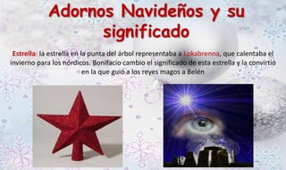 Adornos Navideños y su 
significado 
Estrella: la estrella en la punta del árbol representaba a Lokabrenna, que calentaba el 
invierno para los nórdicos. Bonifacio cambio el significado de esta estrella y la convirtió 
en la que guió a los reyes magos a Belén 
 