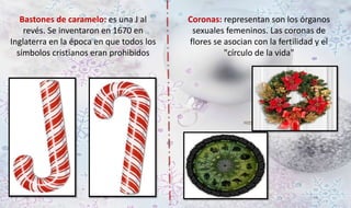 Bastones de caramelo: es una J al 
revés. Se inventaron en 1670 en 
Inglaterra en la época en que todos los 
símbolos cristianos eran prohibidos 
Coronas: representan son los órganos 
sexuales femeninos. Las coronas de 
flores se asocian con la fertilidad y el 
"círculo de la vida" 
 