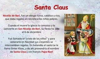 Santa Claus 
Nicolás de Bari, fue un obispo turco, católico y rico, 
que daba regalos en secreto a los niños pobres. 
Cuando el muere la iglesia lo canoniza y lo 
convierte en San Nicolás de Bari. Su fiesta ha sido 
el 6 de diciembre 
Fue llamado el “cristo de los niños” y para 
venerarlo en Navidad sus creyentes se 
intercambian regalos. En holandés al santo se le 
llama Sinter Klaas, y de ahí provendría el nombre 
de Santa Claus y en francés Papa Noel 
 