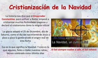 Cristianización de la Navidad 
La historia nos dice que el Emperador 
Constantino, para unificar a Roma, empezó a 
cristianizar muchas festividades paganas y 
declaró al cristianismo como la religión oficial 
La iglesia adaptó el 25 de Diciembre, día de 
Saturno, como el día del nacimiento de Jesús y 
poco a poco la gente olvidó el origen real de 
esta fecha 
Eso es lo que significa la Navidad. Y esto es lo 
que algunos, fieles a todas nuestras raíces, 
hemos celebrado estos últimos días 
El Sol siempre vuelve a salir, el Sol volverá 
 