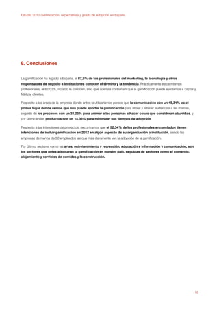 Estudio 2012 Gamiﬁcación, expectativas y grado de adopción en España




8. Conclusiones


La gamiﬁcación ha llegado a España, el 87,5% de los profesionales del marketing, la tecnología y otros
responsables de negocio e instituciones conocen el término y la tendencia. Prácticamente estos mismos
profesionales, el 82,03%, no sólo la conocen, sino que además confían en que la gamiﬁcación puede ayudarnos a captar y
ﬁdelizar clientes.

Respecto a las áreas de la empresa donde antes la utilizaríamos parece que la comunicación con un 45,31% es el
primer lugar donde vemos que nos puede aportar la gamiﬁcación para atraer y retener audiencias a las marcas,
seguido de los procesos con un 31,25% para animar a las personas a hacer cosas que consideran aburridas, y
por último en los productos con un 14,06% para minimizar sus tiempos de adopción.

Respecto a las intenciones de proyectos, encontramos que el 52,34% de los profesionales encuestados tienen
intenciones de incluir gamiﬁcación en 2012 en algún aspecto de su organización o institución, siendo las
empresas de menos de 50 empleados las que más claramente ven la adopción de la gamiﬁcación.

Por último, sectores como las artes, entretenimiento y recreación, educación e información y comunicación, son
los sectores que antes adoptaran la gamiﬁcación en nuestro país, seguidas de sectores como el comercio,
alojamiento y servicios de comidas y la construcción.




                                                                                                                     16
 