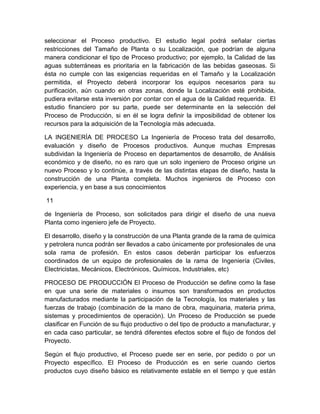 seleccionar el Proceso productivo. El estudio legal podrá señalar ciertas
restricciones del Tamaño de Planta o su Localización, que podrían de alguna
manera condicionar el tipo de Proceso productivo; por ejemplo, la Calidad de las
aguas subterráneas es prioritaria en la fabricación de las bebidas gaseosas. Si
ésta no cumple con las exigencias requeridas en el Tamaño y la Localización
permitida, el Proyecto deberá incorporar los equipos necesarios para su
purificación, aún cuando en otras zonas, donde la Localización esté prohibida,
pudiera evitarse esta inversión por contar con el agua de la Calidad requerida. El
estudio financiero por su parte, puede ser determinante en la selección del
Proceso de Producción, si en él se logra definir la imposibilidad de obtener los
recursos para la adquisición de la Tecnología más adecuada.
LA INGENIERÍA DE PROCESO La Ingeniería de Proceso trata del desarrollo,
evaluación y diseño de Procesos productivos. Aunque muchas Empresas
subdividan la Ingeniería de Proceso en departamentos de desarrollo, de Análisis
económico y de diseño, no es raro que un solo ingeniero de Proceso origine un
nuevo Proceso y lo continúe, a través de las distintas etapas de diseño, hasta la
construcción de una Planta completa. Muchos ingenieros de Proceso con
experiencia, y en base a sus conocimientos
11
de Ingeniería de Proceso, son solicitados para dirigir el diseño de una nueva
Planta como ingeniero jefe de Proyecto.
El desarrollo, diseño y la construcción de una Planta grande de la rama de química
y petrolera nunca podrán ser llevados a cabo únicamente por profesionales de una
sola rama de profesión. En estos casos deberán participar los esfuerzos
coordinados de un equipo de profesionales de la rama de Ingeniería (Civiles,
Electricistas, Mecánicos, Electrónicos, Químicos, Industriales, etc)
PROCESO DE PRODUCCIÓN El Proceso de Producción se define como la fase
en que una serie de materiales o insumos son transformados en productos
manufacturados mediante la participación de la Tecnología, los materiales y las
fuerzas de trabajo (combinación de la mano de obra, maquinaria, materia prima,
sistemas y procedimientos de operación). Un Proceso de Producción se puede
clasificar en Función de su flujo productivo o del tipo de producto a manufacturar, y
en cada caso particular, se tendrá diferentes efectos sobre el flujo de fondos del
Proyecto.
Según el flujo productivo, el Proceso puede ser en serie, por pedido o por un
Proyecto específico. El Proceso de Producción es en serie cuando ciertos
productos cuyo diseño básico es relativamente estable en el tiempo y que están

 