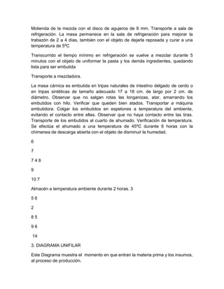 Molienda de la mezcla con el disco de agujeros de 8 mm. Transporte a sala de
refrigeración. La masa permanece en la sala de refrigeración para mejorar la
trabazón de 2 a 4 días, también con el objeto de dejarla reposada y curar a una
temperatura de 5ºC
Transcurrido el tiempo mínimo en refrigeración se vuelve a mezclar durante 5
minutos con el objeto de uniformar la pasta y los demás ingredientes, quedando
lista para ser embutida
Transporte a mezcladora.
La masa cárnica es embutida en tripas naturales de intestino delgado de cerdo o
en tripas sintéticas de tamaño adecuado 17 a 18 cm. de largo por 2 cm. de
diámetro. Observar que no salgan rotas las longanizas, atar, amarrando los
embutidos con hilo. Verificar que queden bien atados. Transportar a máquina
embutidora. Colgar los embutidos en espetones a temperatura del ambiente,
evitando el contacto entre ellas. Observar que no haya contacto entre las tiras.
Transporte de los embutidos al cuarto de ahumado. Verificación de temperatura.
Se efectúa el ahumado a una temperatura de 45ºC durante 6 horas con la
chimenea de descarga abierta con el objeto de disminuir la humedad.
6
7
748
9
10 7
Almacén a temperatura ambiente durante 2 horas. 3
56
2
85
96
14
3. DIAGRAMA UNIFILAR
Este Diagrama muestra el momento en que entran la materia prima y los insumos,
al proceso de producción.

 
