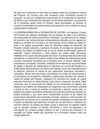 No todas las inversiones en obra física se realizan antes de la puesta en marcha
del Proyecto. En muchos caso será necesario hacer inversiones durante la
operación, ya sea por ampliaciones programadas en la Capacidad de operación
de Planta o por inversiones de reemplazo de las Obras existentes. La proyección
de la Demanda puede hacer en muchos casos aconsejable no efectuar la
inversión simultáneamente previa al inicio de la operación, sino a medida en que la
programación lo determine.
4.5 GENERALIDADES EN LA ESTIMACIÓN DE COSTOS Los Ingresos y Costos
del Proyecto son cálculos anticipados que se preparan en base a las proformas
y/o presupuesto de Costos previamente verificados. Las estimaciones se realizan
de acuerdo a las normas técnicas presupuestarias utilizadas por los organismos
públicos y privados. En la practica, las estimaciones de los Costos se realiza en
base a los gastos programados para las diferentes etapas de desarrollo del
Proyecto: estudio, ejecución y operación de planta. En la etapa de operación del
Proyecto, los Costos se clasifican por su uso en Costos de fabricación, gastos de
operación, gastos financieros y otros gastos; los cuales están claramente
reflejados en el cuadro de presupuesto de Costos. El presupuesto de Costos esta
formado por un conjunto de cuadros auxiliares que reflejan las estimaciones de los
recursos monetarios requeridos por el Proyecto para un periodo definido, cuya
presentación consistente, resumida y ordenada se transforma en una herramienta
de gestión y decisión de utilidad para la Evaluación y/o control del Proyecto. La
presentación del presupuesto de Costos del Proyecto, es de vital importancia para
la obtención oportuna de capital de las instituciones financieras nacionales y
extranjeras. Siendo este documento, concordante con el plan de financiamiento y
el cronograma de Inversiones. Referente a gastos para Inversión fija, diferida y
capital de trabajo del Proyecto, reflejando con exactitud los montos de capital
requerido tanto para la implementación como para la operación de planta. Cabe
mencionar, que el presupuesto de Costos es una herramienta de gestión que
obedece a un sistema de presupuesto por programas cuya coordinación principal
y formal se dan a través de sectores de desarrollo y servicio; siendo este, un
paquete de cuadros cuantitativos realizados para periodos posteriores basados en
Costos Históricos y que tiene como característica principal el de valerse de
proyecciones estimativas para horizontes de larga, mediana y corta duración. El
presupuesto de Costos, es un conjunto de cálculos anticipados a la ejecución del
Proyecto se elaboran para determinar el costo de una obra física o instalación de
servicios básicos. El análisis de Costos ayuda a determinar los egresos totales
que se generan durante un Periodo Económico y como tal responde a la
interrogante de ¿Cuánto costara producir el bien o servicio del Proyecto?. El
concepto de Costos totales que asumimos en el Proyecto incluyen todos los
Costos explícitos y

 