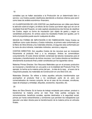 19
contables que se hallan asociados a la Producción de un determinado bien o
servicio. Los Costos pueden clasificarse atendiendo a diversos criterios para servir
como base de análisis económico- financiero.
4.5 CLASIFICACION DE LOS COSTOS Las clasificaciones son útiles para llamar
la atención sobre el origen y el efecto de los Costos que tienen algo que ver con el
resultado final del Proyecto, en este capitulo estudiaremos dos formas de clasificar
los Costos: según su forma de imputación (por objeto de gasto) y según su
variabilidad productiva. En ambos casos los resultados finales son iguales, por lo
tanto el proyectista puede asumir cualquiera de ellos.
SEGÚN SU FORMA DE IMPUTACIÓN O DE FABRICACION: Estos Costos se
clasifican como costo directos y Costos indirectos; el primero esta conformado por
la Mano de Obra Directa y los materiales directos, el segundo esta conformado por
la mano de obra indirecta, materiales indirectos, servicios y seguros.
COSTOS DIRECTOS: Son aquellos Costos de los recursos que se incorporan
físicamente al producto final y a su empaque. Ambos se comercializan
conjuntamente. El costo directo también contempla las labores necesarias para el
manipuleo y transformación de dichos recursos. Los Costos directos se transfieren
directamente al producto final y están constituidos por los siguientes rubros:
Materias Primas Directas: Son Recursos Materiales que en el proceso productivo
se incorporan y transforman en una parte o en la totalidad del Producto Final. Por
ejemplo, la harina es la materia prima del pan, , la tela de la ropa, , el acero de la
maquinaria pesada, los materiales de Construcción en una Obra Civil, etc.
Materiales Directos: Se refiere a todos aquellos artículos transformados que
acompañan al producto final y no constituyen parte de el, pero son
comercializados de manera conjunta, tal es el caso de los envases, envolturas,
cajas de empaque y embalaje, etiquetas, accesorios, repuestos, etc.
20
Mano de Obra Directa: Es la fuerza de trabajo empleada para extraer, producir o
transformar la materia prima en bien final. Esta partida consigna las
remuneraciones, beneficios sociales, aportes destinados a la seguridad social,
primas por horas extraordinarias y comisiones que perciben los trabajadores que
ejecutan una labor directa para la transformación de la materia prima en artículos
finales.

 