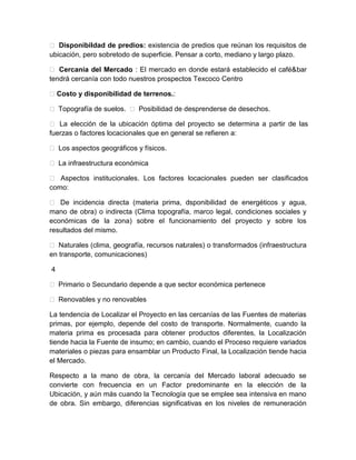  Disponibil dad de predios: existencia de predios que reúnan los requisitos de
i
ubicación, pero sobretodo de superficie. Pensar a corto, mediano y largo plazo.
 Cercanía del Mercado : El mercado en donde estará establecido el café&bar
.
tendrá cercanía con todo nuestros prospectos Texcoco Centro
 Costo y disponibilidad de terrenos.:
 Topografía de suelos.  Posibilidad de desprenderse de desechos.
 La elección de la ubicación óptima del proyecto se determina a partir de las
fuerzas o factores locacionales que en general se refieren a:
 Los aspectos geográficos y físicos.
 La infraestructura económica
 Aspectos institucionales. Los factores locacionales pueden ser clasificados
como:
 De incidencia directa (materia prima, d
isponibilidad de energéticos y agua,
mano de obra) o indirecta (Clima topografía, marco legal, condiciones sociales y
económicas de la zona) sobre el funcionamiento del proyecto y sobre los
resultados del mismo.
 Naturales (clima, geografía, recursos nat rales) o transformados (infraestructura
u
en transporte, comunicaciones)
4
 Primario o Secundario depende a que sector económica pertenece
 Renovables y no renovables
La tendencia de Localizar el Proyecto en las cercanías de las Fuentes de materias
primas, por ejemplo, depende del costo de transporte. Normalmente, cuando la
materia prima es procesada para obtener productos diferentes, la Localización
tiende hacia la Fuente de insumo; en cambio, cuando el Proceso requiere variados
materiales o piezas para ensamblar un Producto Final, la Localización tiende hacia
el Mercado.
Respecto a la mano de obra, la cercanía del Mercado laboral adecuado se
convierte con frecuencia en un Factor predominante en la elección de la
Ubicación, y aún más cuando la Tecnología que se emplee sea intensiva en mano
de obra. Sin embargo, diferencias significativas en los niveles de remuneración

 