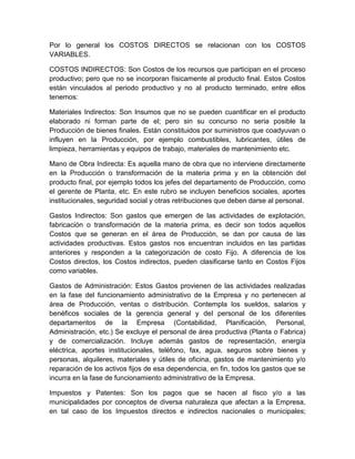 Por lo general los COSTOS DIRECTOS se relacionan con los COSTOS
VARIABLES.
COSTOS INDIRECTOS: Son Costos de los recursos que participan en el proceso
productivo; pero que no se incorporan físicamente al producto final. Estos Costos
están vinculados al periodo productivo y no al producto terminado, entre ellos
tenemos:
Materiales Indirectos: Son Insumos que no se pueden cuantificar en el producto
elaborado ni forman parte de el; pero sin su concurso no seria posible la
Producción de bienes finales. Están constituidos por suministros que coadyuvan o
influyen en la Producción, por ejemplo combustibles, lubricantes, útiles de
limpieza, herramientas y equipos de trabajo, materiales de mantenimiento etc.
Mano de Obra Indirecta: Es aquella mano de obra que no interviene directamente
en la Producción o transformación de la materia prima y en la obtención del
producto final, por ejemplo todos los jefes del departamento de Producción, como
el gerente de Planta, etc. En este rubro se incluyen beneficios sociales, aportes
institucionales, seguridad social y otras retribuciones que deben darse al personal.
Gastos Indirectos: Son gastos que emergen de las actividades de explotación,
fabricación o transformación de la materia prima, es decir son todos aquellos
Costos que se generan en el área de Producción, se dan por causa de las
actividades productivas. Estos gastos nos encuentran incluidos en las partidas
anteriores y responden a la categorización de costo Fijo. A diferencia de los
Costos directos, los Costos indirectos, pueden clasificarse tanto en Costos Fijos
como variables.
Gastos de Administración: Estos Gastos provienen de las actividades realizadas
en la fase del funcionamiento administrativo de la Empresa y no pertenecen al
área de Producción, ventas o distribución. Contempla los sueldos, salarios y
benéficos sociales de la gerencia general y del personal de los diferentes
departamentos de la Empresa (Contabilidad, Planificación, Personal,
Administración, etc.) Se excluye el personal de área productiva (Planta o Fabrica)
y de comercialización. Incluye además gastos de representación, energía
eléctrica, aportes institucionales, teléfono, fax, agua, seguros sobre bienes y
personas, alquileres, materiales y útiles de oficina, gastos de mantenimiento y/o
reparación de los activos fijos de esa dependencia, en fin, todos los gastos que se
incurra en la fase de funcionamiento administrativo de la Empresa.
Impuestos y Patentes: Son los pagos que se hacen al fisco y/o a las
municipalidades por conceptos de diversa naturaleza que afectan a la Empresa,
en tal caso de los Impuestos directos e indirectos nacionales o municipales;

 