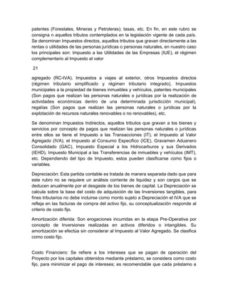 patentes (Forestales, Mineras y Petroleras); tasas, etc. En fin, en este rubro se
consigna n aquellos tributos contemplados en la legislación vigente de cada país.
Se denominan Impuestos directos, aquellos tributos que gravan directamente a las
rentas o utilidades de las personas jurídicas o personas naturales, en nuestro caso
los principales son: Impuesto a las Utilidades de las Empresas (IUE), el régimen
complementario al Impuesto al valor
21
agregado (RC-IVA), Impuestos a viajes al exterior, otros Impuestos directos
(régimen tributario simplificado y régimen tributario integrado), Impuestos
municipales a la propiedad de bienes inmuebles y vehículos, patentes municipales
(Son pagos que realizan las personas naturales o jurídicas por la realización de
actividades económicas dentro de una determinada jurisdicción municipal),
regalías (Son pagos que realizan las personas naturales o jurídicas por la
explotación de recursos naturales renovables o no renovables), etc.
Se denominan Impuestos Indirectos, aquellos tributos que gravan a los bienes y
servicios por concepto de pagos que realizan las personas naturales o jurídicas
entre ellos se tiene el Impuesto a las Transacciones (IT), el Impuesto al Valor
Agregado (IVA), el Impuesto al Consumo Especifico (ICE), Gravamen Aduanero
Consolidado (GAC), Impuesto Especial a los Hidrocarburos y sus Derivados
(IEHD), Impuesto Municipal a las Transferencias de inmuebles y vehículos (IMT),
etc. Dependiendo del tipo de Impuesto, estos pueden clasificarse como fijos o
variables.
Depreciación: Esta partida contable es tratada de manera separada dado que para
este rubro no se requiere un análisis corriente de liquidez y son cargos que se
deducen anualmente por el desgaste de los bienes de capital. La Depreciación se
calcula sobre la base del costo de adquisición de las Inversiones tangibles, para
fines tributarios no debe incluirse como monto sujeto a Depreciación el IVA que se
refleja en las facturas de compra del activo fijo, su conceptualización responde al
criterio de costo fijo.
Amortización diferida: Son erogaciones incurridas en la etapa Pre-Operativa por
concepto de Inversiones realizadas en activos diferidos o intangibles. Su
amortización se efectúa sin considerar al Impuesto al Valor Agregado. Se clasifica
como costo fijo.

Costo Financiero: Se refiere a los intereses que se pagan de operación del
Proyecto por los capitales obtenidos mediante préstamo, se considera como costo
fijo, para minimizar el pago de intereses; es recomendable que cada préstamo a

 