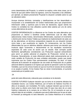 como desembolsos del Proyecto. Lo anterior se explica, entre otras cosas, por el
hecho de que para definir todos los egresos, como los Impuestos a las utilidades,
por ejemplo, se deberá previamente Proyectar la situación contable sobre la cual
se calcularan estos.
Aunque diversos términos, conceptos y clasificaciones se han desarrollado e
incorporado a la contabilización de Costos tradicionales para que proporcionen
Información valida y oportuna para la toma de decisiones, siguen siendo los
Costos no contables los mas utilizados cuando debe optarse por uno de varios
cursos alternativos de acción.
COSTOS DIFERENCIALES La diferencia en los Costos de cada alternativa que
proporcione un retorno o beneficio similar determinara cual de ellas debe
seleccionarse. Estos Costos, denominados Diferenciales, expresan el incremento
o disminución de los Costos Totales que implicaría la implementación de cada una
de las alternativas, en términos comparativos respecto de una situación tomada
como base y que usualmente es vigente. En consecuencia, son los Costos
diferenciales los que en definitiva deberán utilizarse para tomar una decisión que
involucre algún incremento o decrecimiento en los resultados económicos
esperados de cada curso de acción que se estudie. Este concepto puede
fácilmente ejemplificarse considerando una Producción especial extraordinaria
para servir un pedido adicional al programa de Producción normal de una
Empresa. Generalmente, el costo diferencial estará dado exclusivamente por el
costo variable de Producción de esas unidades adicionales, puesto que puede
suponerse que los Costos Fijos permanecerán constantes. Es decir, el costo
relevante de la decisión de aceptación de una orden de Producción de un pedido
adicional debería aceptarse si el ingreso que aporta la operación cubre los Costos
Variables, que son los únicos Costos en que se incurrirá en exceso de los actuales
si se acepta el pedido. Si los Costos Fijos se vieran incrementados, el aumento
ocasionado por el pedido seria
24
parte del costo diferencial y relevante para considerar en la decisión.
COSTOS FUTUROS Cualquier decisión que se tome en el presente afectara los
resultados futuros. Los Costos Históricos, por el hecho de haberse incurrido en
ellos en el pasado, son inevitables. Por tanto, cualquier decisión que se tome no
hará variar su efecto como factor del costo total. El caso mas claro de un costo
histórico irrelevante es la compra de un Activo Fijo. En el momento en que se
adquirió dejo de ser evitable, y cualquiera que sea la alternativa por la que se opte,
la Inversión ya extinguida no será relevante. Los Costos Históricos en si mismos

 