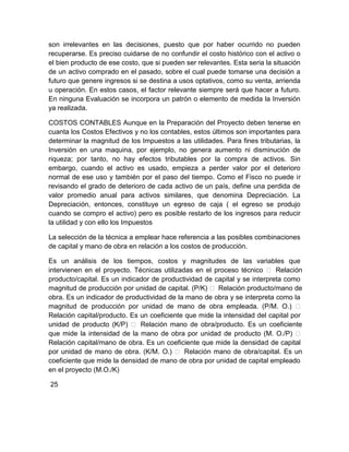 son irrelevantes en las decisiones, puesto que por haber ocurrido no pueden
recuperarse. Es preciso cuidarse de no confundir el costo histórico con el activo o
el bien producto de ese costo, que si pueden ser relevantes. Esta seria la situación
de un activo comprado en el pasado, sobre el cual puede tomarse una decisión a
futuro que genere ingresos si se destina a usos optativos, como su venta, arrienda
u operación. En estos casos, el factor relevante siempre será que hacer a futuro.
En ninguna Evaluación se incorpora un patrón o elemento de medida la Inversión
ya realizada.
COSTOS CONTABLES Aunque en la Preparación del Proyecto deben tenerse en
cuanta los Costos Efectivos y no los contables, estos últimos son importantes para
determinar la magnitud de los Impuestos a las utilidades. Para fines tributarias, la
Inversión en una maquina, por ejemplo, no genera aumento ni disminución de
riqueza; por tanto, no hay efectos tributables por la compra de activos. Sin
embargo, cuando el activo es usado, empieza a perder valor por el deterioro
normal de ese uso y también por el paso del tiempo. Como el Fisco no puede ir
revisando el grado de deterioro de cada activo de un país, define una perdida de
valor promedio anual para activos similares, que denomina Depreciación. La
Depreciación, entonces, constituye un egreso de caja ( el egreso se produjo
cuando se compro el activo) pero es posible restarlo de los ingresos para reducir
la utilidad y con ello los Impuestos
La selección de la técnica a emplear hace referencia a las posibles combinaciones
de capital y mano de obra en relación a los costos de producción.
Es un análisis de los tiempos, costos y magnitudes de las variables que
intervienen en el proyecto. Técnicas utilizadas en el proceso técnico  Relación
producto/capital. Es un indicador de productividad de capital y se interpreta como
magnitud de producción por unidad de capital. (P/K)  Relación producto/mano de
obra. Es un indicador de productividad de la mano de obra y se interpreta como la
magnitud de producción por unidad de mano de obra empleada. (P/M. O.) 
Relación capital/producto. Es un coeficiente que mide la intensidad del capital por
unidad de producto (K/P)  Relación mano de obra/producto. Es un coeficiente
que mide la intensidad de la mano de obra por unidad de producto (M. O./P) 
Relación capital/mano de obra. Es un coeficiente que mide la densidad de capital
por unidad de mano de obra. (K/M. O.)  Relación mano de obra/capital. Es un
coeficiente que mide la densidad de mano de obra por unidad de capital empleado
en el proyecto (M.O./K)
25

 