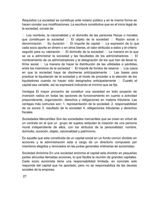 Requisitos La sociedad se constituye ante notario público y en la misma forma se
hacen constar sus modificaciones. La escritura constitutiva que es el inicio legal de
la sociedad, consta de:
 Los nombres, la nacionalidad y el domicilio de las personas físicas o morales
que constituyen la sociedad  El objeto de la sociedad  Razón social o
denominación  Su duración  El importe de capital  La expresión de lo que
cada socio aporte en dinero o en otros bienes, el valor atribuido a estos y el criterio
seguido para su valoración  El domicilio de la sociedad  La manera en la que
se va a administrar la sociedad y las facultades de los administradores  El
nombramiento de os administradores y la designación de los que han de llevar la
firma social  La manera de hacer la distribución de las utilidades o pérdidas,
entre los miembros de la sociedad  El import de fondos de reserva  Los casos
e
en que la sociedad haya de disolverse anticipadamente  Las bases para
practicar la liquidación de la sociedad y el modo de proceder a la elección de los
liquidadores cuando no hayan sido designados anticipadamente  Cuan el
do
capital sea variable, así se expresará indicando el mínimo que se fije.
Ventajas El mayor provecho de constituir una sociedad en todo proyecto de
inversión radica en todas las opciones de funcionamiento en cuanto a actividad
preponderante, organización, derechos y obligaciones en materia tributaria. Las
ventajas más comunes son: 1. representación de la sociedad. 2. responsabilidad
de os socios 3. resultado de la sociedad 4. obligaciones tributarias y derechos
fiscales
Sociedades Mercantiles Son las sociedades mercantiles que se crean en virtud de
un contrato en el que un grupo de sujetos estipulan la creación de una persona
moral independiente de ellos, con los atributos de la personalidad: nombre,
domicilio, duración, objeto, nacionalidad y patrimonio.
Es aquella que esta constituida de un capital social en un fondo común dividido en
acciones y la administración esta a cargo de un directorio compuesto por
miembros elegidos y renovados en las juntas generales ordinarias de accionistas.
Sociedad Anónima En una sociedad anónima el capital esta dividido en pequeñas
partes alícuotas llamadas acciones, lo que facilita la reunión de grandes capitales.
Cada socio accionista tiene una responsabilidad limitada, en concreto solo
responde del capital que ha aportado, pero no se responsabiliza de las deudas
sociales de la empresa.
27

 