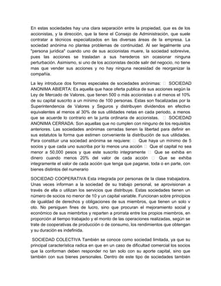 En estas sociedades hay una clara separación entre la propiedad, que es de los
accionistas, y la dirección, que la tiene el Consejo de Administración, que suele
contratar a técnicos especializados en las diversas áreas de la empresa. La
sociedad anónima no plantea problemas de continuidad. Al ser legalmente una
"persona jurídica" cuando uno de sus accionistas muere, la sociedad sobrevive,
pues las acciones se trasladan a sus herederos sin ocasionar ninguna
perturbación. Asimismo, si uno de los accionistas decide salir del negocio, no tiene
mas que vender sus acciones y no hay ninguna necesidad de reorganizar la
compañía.
La ley introduce dos formas especiales de sociedades anónimas:  SOCIEDAD
ANONIMA ABIERTA: Es aquella que hace oferta publica de sus acciones según la
Ley de Mercado de Valores, que tienen 500 o más accionistas o al menos el 10%
de su capital suscrito a un mínimo de 100 personas. Estas son fiscalizadas por la
Superintendencia de Valores y Seguros y distribuyen dividendos en efectivo
equivalentes al menos al 30% de sus utilidades netas en cada periodo, a menos
que se acuerde lo contrario en la junta ordinaria de accionistas.  SOCIEDAD
ANONIMA CERRADA: Son aquellas que no cumplen con ninguno de los requisitos
anteriores. Las sociedades anónimas cerradas tienen la libertad para definir en
sus estatutos la forma que estimen conveniente la distribución de sus utilidades.
Para constituir una sociedad anónima se requiere:  Que haya un mínimo de 5
socios y que cada uno suscriba por lo menos una acción  Que el capital no sea
menor a 50,000 pesos y que este suscrito integramente  Que se exhiba en
dinero cuando menos 20% del valor de cada acción  Que se exhiba
integramente el valor de cada acción que tenga que pagarse, toda o en parte, con
bienes distintos del numerario
SOCIEDAD COOPERATIVA Esta integrada por personas de la clase trabajadora.
Unas veces informan a la sociedad de su trabajo personal, se aprovisionan a
través de ella o utilizan los servicios que distribuye. Estas sociedades tienen un
número de socios no menor de 10 y un capital variable. Funcionan sobre principios
de igualdad de derechos y obligaciones de sus miembros, que tienen un solo v
oto. No persiguen fines de lucro, sino que procuran el mejoramiento social y
económico de sus miembrtos y reparten a prorrata entre los propios miembros, en
proporción al tiempo trabajado y el monto de las operaciones realizadas, según se
trate de cooperativas de producción o de consumo, los rendimientos que obtengan
y su duración es indefinida.
SOCIEDAD COLECTIVA También se conoce como sociedad limitada, ya que su
principal característica radica en que en un caso de dificultad comercial los socios
que la conforman deben responder no tan solo con su aporte capital, sino que
también con sus bienes personales. Dentro de este tipo de sociedades también

 