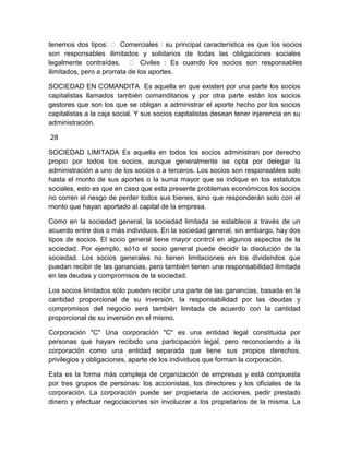 tenemos dos tipos:  Comerciales : su principal característica es que los socios
son responsables ilimitados y solidarios de todas las obligaciones sociales
legalmente contraídas.  Civiles : Es cuando los socios son responsables
ilimitados, pero a prorrata de los aportes.
SOCIEDAD EN COMANDITA Es aquella en que existen por una parte los socios
capitalistas llamados también comanditarios y por otra parte están los socios
gestores que son los que se obligan a administrar el aporte hecho por los socios
capitalistas a la caja social. Y sus socios capitalistas desean tener injerencia en su
administración.
28
SOCIEDAD LIMITADA Es aquella en todos los socios administran por derecho
propio por todos los socios, aunque generalmente se opta por delegar la
administración a uno de los socios o a terceros. Los socios son responsables solo
hasta el monto de sus aportes o la suma mayor que se indique en los estatutos
sociales, esto es que en caso que esta presente problemas económicos los socios
no corren el riesgo de perder todos sus bienes, sino que responderán solo con el
monto que hayan aportado al capital de la empresa.
Como en la sociedad general, la sociedad limitada se establece a través de un
acuerdo entre dos o más individuos. En la sociedad general, sin embargo, hay dos
tipos de socios. El socio general tiene mayor control en algunos aspectos de la
sociedad. Por ejemplo, só1o el socio general puede decidir la disolución de la
sociedad. Los socios generales no tienen limitaciones en los dividendos que
puedan recibir de las ganancias, pero también tienen una responsabilidad ilimitada
en las deudas y compromisos de la sociedad.
Los socios limitados sólo pueden recibir una parte de las ganancias, basada en la
cantidad proporcional de su inversión, la responsabilidad por las deudas y
compromisos del negocio será también limitada de acuerdo con la cantidad
proporcional de su inversión en el mismo.
Corporación "C" Una corporación "C" es una entidad legal constituida por
personas que hayan recibido una participación legal, pero reconociendo a la
corporación como una entidad separada que tiene sus propios derechos,
privilegios y obligaciones, aparte de los individuos que forman la corporación.
Esta es la forma más compleja de organización de empresas y está compuesta
por tres grupos de personas: los accionistas, los directores y los oficiales de la
corporación. La corporación puede ser propietaria de acciones, pedir prestado
dinero y efectuar negociaciones sin involucrar a los propietarios de la misma. La

 
