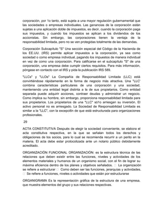 corporación, por 1o tanto, está sujeta a una mayor regulación gubernamental que
las sociedades o empresas individuales. Las ganancias de la corporación están
sujetas a una aplicación doble de impuestos, es decir, cuando la corporación paga
sus impuestos, y cuando los impuestos se aplican a los dividendos de los
accionistas. Sin embargo, las corporaciones tienen la ventaja de la
responsabilidad limitada, pero no se ven protegidas totalmente de las demandas.
Corporación Subcapítulo "S" Una sección especial del Código de la Hacienda de
los EE.UU. (IRS) permite aplicar impuestos a la corporación, ya sea como
sociedad o como empresa individual, pagando los impuestos de manera individual
en vez de como una corporación. Para calificarse en el subcapítulo "S" de una
corporación, una empresa debe cumplir ciertos requisitos. Para más información,
póngase en contacto con el IRS y pida la publicación IRS 589.
"LLCs" y "LLOs" La Compañía de Responsabilidad Limitada (LLC) está
convirtiéndose rápidamente en la forma de negocio más atractiva. Una "LLC'
combina características particulares de una corporación y una sociedad,
manteniendo una entidad legal distinta a la de sus propietarios. Como entidad
separada puede adquirir acciones, contraer deudas y administrar un negocio.
Como implica su hombre, sin embargo, proporciona responsabilidad limitada para
sus propietarios. Los propietarios de una "LLC" só1o arriesgan su inversión. El
activo personal no es arriesgado. La Sociedad de Responsabilidad Limitada es
similar a la "LLC", con la excepci6n de que está estructurada para organizaciones
profesionales.
29
ACTA CONSTITUTIVA Después de elegir la sociedad conveniente, se elabora el
acta constitutiva respectiva, en la que se señalan todos los derechos y
obligaciones de los socios, para lo cual se recomienda recurrir a un perito en la
materia. El acta debe estar protocolizada ante un notario público debidamente
acreditado.
ORGANIZACIÓN FUNCIONAL ORGANIZACIÓN: es la estructura técnica de las
relaciones que deben existir entre las funciones, niveles y actividades de los
elementos materiales y humanos de un organismo social, con el fin de lograr su
máxima eficiencia dentro de los planes y objetivos señalados.  La organización
se refiere a estructurar  Como deben ser las funciones, jerarquías y actividades.
 Se refiere a funciones, niveles o actividades que están por estructurarse
ORGANIGRAMA Es la representación gráfica de la estructura de una empresa,
que muestra elementos del grupo y sus relaciones respectivas.

 