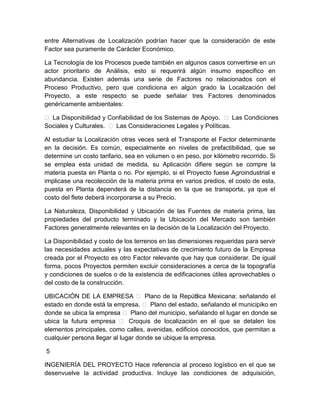 entre Alternativas de Localización podrían hacer que la consideración de este
Factor sea puramente de Carácter Económico.
La Tecnología de los Procesos puede también en algunos casos convertirse en un
actor prioritario de Análisis, esto si requerirá algún insumo especifico en
abundancia. Existen además una serie de Factores no relacionados con el
Proceso Productivo, pero que condiciona en algún grado la Localización del
Proyecto, a este respecto se puede señalar tres Factores denominados
genéricamente ambientales:
 La Disponibilidad y Confiabilidad de los Sistemas de Apoyo.  Las Condiciones
Sociales y Culturales.  Las Consideraciones Legales y Políticas.
Al estudiar la Localización otras veces será el Transporte el Factor determinante
en la decisión. Es común, especialmente en niveles de prefactibilidad, que se
determine un costo tarifario, sea en volumen o en peso, por kilómetro recorrido. Si
se emplea esta unidad de medida, su Aplicación difiere según se compre la
materia puesta en Planta o no. Por ejemplo, si el Proyecto fuese Agroindustrial e
implicase una recolección de la materia prima en varios predios, el costo de esta,
puesta en Planta dependerá de la distancia en la que se transporta, ya que el
costo del flete deberá incorporarse a su Precio.
La Naturaleza, Disponibilidad y Ubicación de las Fuentes de materia prima, las
propiedades del producto terminado y la Ubicación del Mercado son también
Factores generalmente relevantes en la decisión de la Localización del Proyecto.
La Disponibilidad y costo de los terrenos en las dimensiones requeridas para servir
las necesidades actuales y las expectativas de crecimiento futuro de la Empresa
creada por el Proyecto es otro Factor relevante que hay que considerar. De igual
forma, pocos Proyectos permiten excluir consideraciones a cerca de la topografía
y condiciones de suelos o de la existencia de edificaciones útiles aprovechables o
del costo de la construcción.
UBICACIÓN DE LA EMPRESA  Plano de la Repúb
lica Mexicana: señalando el
estado en donde está la empresa.  Plano del estado, señalando el municipiko en
donde se ubica la empresa  Plano del municipio, señalando el lugar en donde se
ubica la futura empresa  Croquis de localización en el que se detalen los
l
elementos principales, como calles, avenidas, edificios conocidos, que permitan a
cualquier persona llegar al lugar donde se ubique la empresa.
5
INGENIERÍA DEL PROYECTO Hace referencia al proceso logístico en el que se
desenvuelve la actividad productiva. Incluye las condiciones de adquisición,

 