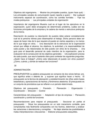 Objetivos del organigrama.  Mostrar los principales puestos, (quien hace qué) 
Los principales canales de comunicación (quien reporta a quien)  Dar cualquier
instrumento especial de coordinación, como los comités formales  Fijar los
niveles jerárquicos  Las principales unidades de organización
Importancia del organigrama Muestra cual es el lugar de los ejecutivos en la
organización, quien debe encargarse de determinado problema, cuáles son las
funciones principales de la empresa y la cadena de mando o estructura jerárquica
de la misma.
Descripción de puestos La descripción de puestos debe aclarar completamente
cual es la persona idónea para desempeñar el trabajo. Dicha persona debe ser
capaz de hacer más de lo que requiere el puesto en ciertos aspectos y no menos
de lo que exige en otros.  Una descripción de la estructura de la organización
actual que refleje el alcance, los objetivos, la autoridad y la responsabilidad de
cada puesto y las relacionadas de este puesto con otros de la empresa.  Una
guía para el desarrollo personal de cada miembro de la organización, para la
evaluación de la consecución de los objetivos generales  Un explicación precisa
a
de cada puesto, que sea lo bastante clara para contestar las siguientes preguntas:
¿Quién hace el trabajo? ¿Cómo esta relacionado el puesto con otros puestos?
¿Cómo, cuándo, y dónde se realizan las funciones?
30
ADMINISTRACIÓN
PRESUPUESTOS La palabra presupuesto se compone de dos raíces latinas: pre,
que significa antes o delante de y suponer que significa hacer o hecho. El
presupuesto es la técnica de planeación y predeterminación de cifras sobre bases
estadísticas y apreciaciones de hechos y fenómenos aleatorios. El presupuesto es
un conjunto de pronósticos que se refieren a un periodo determinado.
Objetivos del presupuesto  Previsión.  Planeación  Organización 
Coordinación  Dirección  Control
Características del presupuesto:  Adaptación al tipo de empresa  Planeación,
coordinación y control de funciones
Recomendaciones para mejorar el presupuesto:  Seccionar en partes el
presupuesto  Situar los presupuestos en un solo mecanismo contable, para
comprobarlos más fácilmente compararlos con los hechos, determinar y analizar
las variaciones o desviaciones y corregirlas  No dejar abiertas las posibilidades a
malas interpretaciones o discusiones  Elaborar presupuestos asequibles.

 
