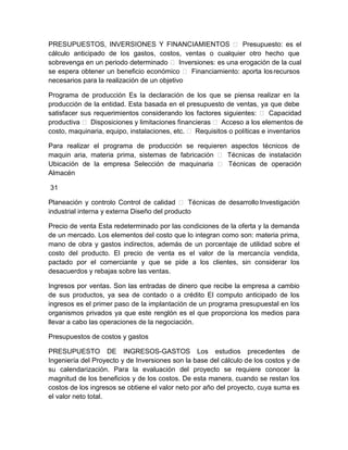 PRESUPUESTOS, INVERSIONES Y FINANCIAMIENTOS  Presupuesto: es el
cálculo anticipado de los gastos, costos, ventas o cualquier otro hecho que
sobrevenga en un periodo determinado  Inversiones: es una erogación de la cual
se espera obtener un beneficio económico  Financiamiento: aporta los recursos
necesarios para la realización de un objetivo
Programa de producción Es la declaración de los que se piensa realizar en la
producción de la entidad. Esta basada en el presupuesto de ventas, ya que debe
satisfacer sus requerimientos considerando los factores siguientes:  Capacidad
productiva  Disposiciones y limitaciones financieras  Acceso a los elementos de
costo, maquinaria, equipo, instalaciones, etc.  Requisitos o políticas e inventarios
Para realizar el programa de producción se requieren aspectos técnicos de
maquin aria, materia prima, sistemas de fabricación  Técnicas de instalación
Ubicación de la empresa Selección de maquinaria  Técnicas de operación
Almacén
31
Planeación y controlo Control de calidad  Técnicas de desarrollo Investigación
industrial interna y externa Diseño del producto
Precio de venta Esta redeterminado por las condiciones de la oferta y la demanda
de un mercado. Los elementos del costo que lo integran como son: materia prima,
mano de obra y gastos indirectos, además de un porcentaje de utilidad sobre el
costo del producto. El precio de venta es el valor de la mercancía vendida,
pactado por el comerciante y que se pide a los clientes, sin considerar los
desacuerdos y rebajas sobre las ventas.
Ingresos por ventas. Son las entradas de dinero que recibe la empresa a cambio
de sus productos, ya sea de contado o a crédito El computo anticipado de los
ingresos es el primer paso de la implantación de un programa presupuestal en los
organismos privados ya que este renglón es el que proporciona los medios para
llevar a cabo las operaciones de la negociación.
Presupuestos de costos y gastos
PRESUPUESTO DE INGRESOS-GASTOS Los estudios precedentes de
Ingeniería del Proyecto y de Inversiones son la base del cálculo de los costos y de
su calendarización. Para la evaluación del proyecto se requiere conocer la
magnitud de los beneficios y de los costos. De esta manera, cuando se restan los
costos de los ingresos se obtiene el valor neto por año del proyecto, cuya suma es
el valor neto total.

 