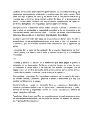 Costo de producción y operación Sirve para valorizar los productos vendidos y las
existencias que quedan en el almacén o en el proceso de transformación. Es la
base para fijar el precio de venta y se define como e conjunto de esfuerzos y
recursos que se invierten para obtener un bien. Se basa en el presupuesto de
ventas, porque debe satisfacer sus requerimientos considerando la capacidad
productiva de la planta y los requisitos o políticas sobre inventarios.
Este presupuesto se determina en dos partes: unidades y valores  Unidades: con
esta medida se contabiliza la capacidad productiva y de los inventarios y se
calculan las ventas y el inventario base  Valores: se realiza una cuantificación
pecuniaria de acuerdo con el calendario de producción de unidades
Gastos de administración Son todas las erogaciones que tienen como función el
sostenimiento de las actividades destinadas a mantener la dirección y gestión de
la empresa, que de un modo indirecto están relacionadas con la operación de
ventas
Honorarios Son el pago por la prestación de u servicio independiente es decir,
cuando no hay una relación directa entre el retenedor (patrón) y el contribuyente
(trabajador)
32
Sueldos y salarios El salario es la retribución que debe pagar el patrón al
trabajador por su desempeño. Se fija por unidad de tiempo, por unidad de obra,
por comisión, a precio alzado o de cualquier otra manera. Se integran con los
pagos hechos en efectivo por cuota diaria, gratificaciones, percepciones, primas,
comisiones o cualquier prestación que se entregue al trabajador.
Combustibles y refacciones Son erogaciones realizadas para la marcha del equipo
de reparto, aceites, lubricantes, gasolina o diesel y refacciones que hay que
cambiar periódicamente al equipo.
Mantenimiento de equipo de transporte Son las erogaciones destinadas a
mantener en buenas condiciones las camionetas, camiones de carga o trailer:
servicio de lavado, y engrasado, cambio de aceite, reparaciones, cambio de
piezas mecánicas, eléctrica.
Papelería y útiles de escritorio Son las erogaciones que se realizan para mantener
en buen estado los escritorios, las máquinas de escribir, los libreros, los archivos,
etc. Y para cubrir las necesidad

 