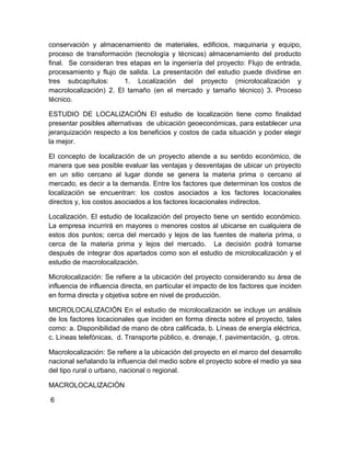 conservación y almacenamiento de materiales, edificios, maquinaria y equipo,
proceso de transformación (tecnología y técnicas) almacenamiento del producto
final. Se consideran tres etapas en la ingeniería del proyecto: Flujo de entrada,
procesamiento y flujo de salida. La presentación del estudio puede dividirse en
tres subcapítulos:
1. Localización del proyecto (microlocalización y
macrolocalización) 2. El tamaño (en el mercado y tamaño técnico) 3. Proceso
técnico.
ESTUDIO DE LOCALIZACIÓN El estudio de localización tiene como finalidad
presentar posibles alternativas de ubicación geoeconómicas, para establecer una
jerarquización respecto a los beneficios y costos de cada situación y poder elegir
la mejor.
El concepto de localización de un proyecto atiende a su sentido económico, de
manera que sea posible evaluar las ventajas y desventajas de ubicar un proyecto
en un sitio cercano al lugar donde se genera la materia prima o cercano al
mercado, es decir a la demanda. Entre los factores que determinan los costos de
localización se encuentran: los costos asociados a los factores locacionales
directos y, los costos asociados a los factores locacionales indirectos.
Localización. El estudio de localización del proyecto tiene un sentido económico.
La empresa incurrirá en mayores o menores costos al ubicarse en cualquiera de
estos dos puntos; cerca del mercado y lejos de las fuentes de materia prima, o
cerca de la materia prima y lejos del mercado. La decisión podrá tomarse
después de integrar dos apartados como son el estudio de microlocalización y el
estudio de macrolocalización.
Microlocalización: Se refiere a la ubicación del proyecto considerando su área de
influencia de influencia directa, en particular el impacto de los factores que inciden
en forma directa y objetiva sobre en nivel de producción.
MICROLOCALIZACIÓN En el estudio de microlocalización se incluye un análisis
de los factores locacionales que inciden en forma directa sobre el proyecto, tales
como: a. Disponibilidad de mano de obra calificada, b. Líneas de energía eléctrica,
c. Líneas telefónicas, d. Transporte público, e. drenaje, f. pavimentación, g. otros.
Macrolocalización: Se refiere a la ubicación del proyecto en el marco del desarrollo
nacional señalando la influencia del medio sobre el proyecto sobre el medio ya sea
del tipo rural o urbano, nacional o regional.
MACROLOCALIZACIÓN
6

 