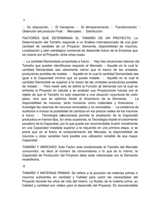 7
 Su adquisición.  El transporte.  El almacenamiento  Transformación 
Obtención del producto Final  Mercadeo  Distribución
FACTORES QUE DETERMINAN EL TAMAÑO DE UN PROYECTO. La
Determinación del Tamaño responde a un Análisis interrelacionado de una gran
cantidad de variables de un Proyecto: Demanda, disponibilidad de insumos,
Localización y plan estratégico comercial de desarrollo futuro de la Empresa que
se crearía con el Proyecto, entre otras cosas.
 La cantidad Demandada proyectada a futuro  Hay tres situaciones básicas del
Tamaño que pueden identificarse respecto al Mercado: - Aquella en la cual la
cantidad Demandada sea claramente menor que la menor de las unidades
productoras posibles de instalar.  Aquella en la cual la cantidad Demandada sea
igual a la Capacidad mínima que se puede instalar.  Aquella en la cual la
cantidad Demandad se superior a la mayor de las unidades productoras posibles
de instalar.  Para medir esto se define la Función d Demanda con la cual se
e
enfrenta el Proyecto en estudio y se analizan sus Proyecciones futuras con el
objeto de que el Tamaño no solo responda a una situación coyuntural de corto
plazo, sino que se optimice frente al dinamismo de la Demanda.  La
disponibilidad de insumos, tanto humanos como materiales y financieros 
Investigar las reservas de recursos renovables y no renovables  La existencia de
sustitutos e incluso la posibilidad de cambios en los precios reales de los insumos
a futuro.  Tecnología se
leccionada permite la ampliación de la Capacidad
productiva en tramos fijos. En otras ocasiones, la Tecnología impide el crecimiento
paulatino de la Capacidad, por lo que puede ser recomendable invertir inicialmente
en una Capacidad instalada superior a la requerida en una primera etapa, si se
prevé que en el futuro el comportamiento del Mercado, la disponibilidad de
insumos u otras variables hará posible una utilización rentable de esa mayor
Capacidad.
TAMAÑO Y MERCADO: Este Factor esta condicionado al Tamaño del Mercado
consumidor, es decir al numero de consumidores o lo que es lo mismo, la
Capacidad de Producción del Proyecto debe estar relacionada con la Demanda
insatisfecha.
8
TAMAÑO Y MATERIAS PRIMAS: Se refiere a la provisión de materias primas o
insumos suficientes en cantidad y Calidad para cubrir las necesidades del
Proyecto durante los años de vida del mismo. La fluidez de la materia prima, su
Calidad y cantidad son vitales para el desarrollo del Proyecto. Es recomendable

 