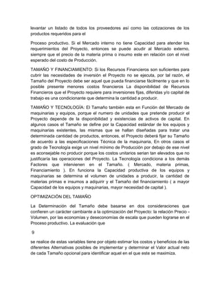 levantar un listado de todos los proveedores así como las cotizaciones de los
productos requeridos para el
Proceso productivo. Si el Mercado interno no tiene Capacidad para atender los
requerimientos del Proyecto, entonces se puede acudir al Mercado externo,
siempre que el precio de la materia prima o insumo este en relación con el nivel
esperado del costo de Producción.
TAMAÑO Y FINANCIAMIENTO: Si los Recursos Financieros son suficientes para
cubrir las necesidades de inversión el Proyecto no se ejecuta, por tal razón, el
Tamaño del Proyecto debe ser aquel que pueda financiarse fácilmente y que en lo
posible presente menores costos financieros La disponibilidad de Recursos
Financieros que el Proyecto requiere para inversiones fijas, diferidas y/o capital de
trabajo es una condicionante que determina la cantidad a producir.
TAMAÑO Y TECNOLOGÍA: El Tamaño también esta en Función del Mercado de
maquinarias y equipos, porque el numero de unidades que pretende producir el
Proyecto depende de la disponibilidad y existencias de activos de capital. En
algunos casos el Tamaño se define por la Capacidad estándar de los equipos y
maquinarias existentes, las mismas que se hallan diseñadas para tratar una
determinada cantidad de productos, entonces, el Proyecto deberá fijar su Tamaño
de acuerdo a las especificaciones Técnica de la maquinaria, En otros casos el
grado de Tecnología exige un nivel mínimo de Producción por debajo de ese nivel
es aconsejable no producir porque los costos unitarios serian tan elevados que no
justificaría las operaciones del Proyecto. La Tecnología condiciona a los demás
Factores que intervienen en el Tamaño. ( Mercado, materia primas,
Financiamiento ). En funciona la Capacidad productiva de los equipos y
maquinarias se determina el volumen de unidades a producir, la cantidad de
materias primas e insumos a adquirir y el Tamaño del financiamiento ( a mayor
Capacidad de los equipos y maquinarias, mayor necesidad de capital ).
OPTIMIZACIÓN DEL TAMAÑO
La Determinación del Tamaño debe basarse en dos consideraciones que
confieren un carácter cambiante a la optimización del Proyecto: la relación Precio Volumen, por las economías y deseconomías de escala que pueden lograrse en el
Proceso productivo. La evaluación que
9
se realice de estas variables tiene por objeto estimar los costos y beneficios de las
diferentes Alternativas posibles de implementar y determinar el Valor actual neto
de cada Tamaño opcional para identificar aquel en el que este se maximiza.

 