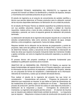 4.4 PROCESO TÉCNICO. INGENIERIA DEL PROYECTO. La ingeniería del
proyecto de inversión se refiere a la identificación y medición de espacios, tiempos
y movimientos de la actividad productiva de que se trate.
El estudio de Ingeniería es el conjunto de conocimientos de carácter científico y
técnico que permite determinar el Proceso productivo para la utilización racional
de los recursos disponibles destinados a la fabricación de una unidad de producto.
En el estudio del Proceso Técnico se deberán especificar los problemas técnicos,
con sus posibles soluciones respecto a la cantidad y calidad de insumos
requeridos, materia prima y mano de obra, problemas de montaje, circulación de
materiales y personal, así como el esquema general de realización del producto
terminado.
La elaboración del estudio de la ingeniería del proyecto requiere de un conjunto de
estudios complementarios, tales como servicios de dotación de agua, energía
eléctrica y otros energéticos, organización, fuerza de trabajo, etcétera.
Requiere también de la utilización de las técnicas de programación y control de
proyectos, tales como las gráficas de Gantt, el método Pert y Camino Crítico a fin
de determinar tiempos, costos y secuencias de las actividades, la descripción de
todas las obras que requiera el proyecto incluyendo todas las inversiones iniciales
y gastos corrientes, así como la magnitud de producción esperada y su precio de
mercado.
El proceso técnico del proyecto constituye el elemento fundamental para
establecer la justificación económica de la inversión.
OBJETIVO DE LA INGENIERIA DEL PROYECTO El Objetivo es exponer las
bases fundamentales del aspecto técnico de un Proyecto específico, que proveen
la información de tipo económico al preparador y evaluador del Proyecto, además
es una propuesta de formas de recopilación y sistematización de la información
relevante de inversiones y costos que se extraen del estudio técnico.
Para realizar el estudio de la ingeniería del proyecto hay que tomar en
consideración:  Características del producto  Programa de producción: se
determina que maquinaria se requiere, lo que define en parte las dimensiones de
las instalaciones de la planta, según su distribución en el área.  Descripción del
proceso de producción: permite conocer los costos en cada etapa de producción y
distribución de la maquinaria y equipo  Cronograma de construcción e
inversiones. La ingeniería del proyecto permite conocer:  El volumen de insumos
que se requiere para elaborar determinada cantidad de producto  La maquinaria
que se requiere  Maquinaria e incluso el costo de construcción de acuerdo con la

 