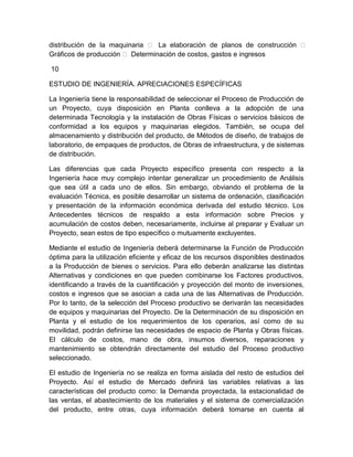 distribución de la maquinaria  La elaboración de planos de construcción 
Gráficos de producción  Determinación de costos, gastos e ingresos
10
ESTUDIO DE INGENIERÍA. APRECIACIONES ESPECÍFICAS
La Ingeniería tiene la responsabilidad de seleccionar el Proceso de Producción de
un Proyecto, cuya disposición en Planta conlleva a la adopción de una
determinada Tecnología y la instalación de Obras Físicas o servicios básicos de
conformidad a los equipos y maquinarias elegidos. También, se ocupa del
almacenamiento y distribución del producto, de Métodos de diseño, de trabajos de
laboratorio, de empaques de productos, de Obras de infraestructura, y de sistemas
de distribución.
Las diferencias que cada Proyecto específico presenta con respecto a la
Ingeniería hace muy complejo intentar generalizar un procedimiento de Análisis
que sea útil a cada uno de ellos. Sin embargo, obviando el problema de la
evaluación Técnica, es posible desarrollar un sistema de ordenación, clasificación
y presentación de la información económica derivada del estudio técnico. Los
Antecedentes técnicos de respaldo a esta información sobre Precios y
acumulación de costos deben, necesariamente, incluirse al preparar y Evaluar un
Proyecto, sean estos de tipo específico o mutuamente excluyentes.
Mediante el estudio de Ingeniería deberá determinarse la Función de Producción
óptima para la utilización eficiente y eficaz de los recursos disponibles destinados
a la Producción de bienes o servicios. Para ello deberán analizarse las distintas
Alternativas y condiciones en que pueden combinarse los Factores productivos,
identificando a través de la cuantificación y proyección del monto de inversiones,
costos e ingresos que se asocian a cada una de las Alternativas de Producción.
Por lo tanto, de la selección del Proceso productivo se derivarán las necesidades
de equipos y maquinarias del Proyecto. De la Determinación de su disposición en
Planta y el estudio de los requerimientos de los operarios, así como de su
movilidad, podrán definirse las necesidades de espacio de Planta y Obras físicas.
El cálculo de costos, mano de obra, insumos diversos, reparaciones y
mantenimiento se obtendrán directamente del estudio del Proceso productivo
seleccionado.
El estudio de Ingeniería no se realiza en forma aislada del resto de estudios del
Proyecto. Así el estudio de Mercado definirá las variables relativas a las
características del producto como: la Demanda proyectada, la estacionalidad de
las ventas, el abastecimiento de los materiales y el sistema de comercialización
del producto, entre otras, cuya información deberá tomarse en cuenta al

 