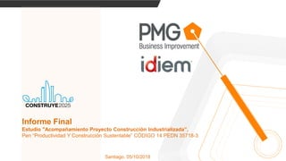Santiago, 05/10/2018
Informe Final
Estudio "Acompañamiento Proyecto Construcción Industrializada”,
Pen “Productividad Y Construcción Sustentable” CÓDIGO 14 PEDN 35718-3
 