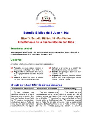 Desarrollo Cristiano Bíblico. Nivel 3. 1 Juan. Estudio Bíblico 18: 1 Juan 4:13-16a ©2011 Página 1 de 7
www.estudiosDCB.org
Estudio Bíblico de 1 Juan 4:16a
Nivel 3: Estudio Bíblico 18 - Facilitador
El testimonio de la buena relación con Dios
Enseñanza central
Nuestra buena relación con Dios es confirmada tanto por el Espíritu Santo como por la
experiencia personal de la nueva vida en Jesucristo.
Objetivos
Al finalizar esta lección, el alumno estará en capacidad de:
& Redactar con sus propias palabras la
enseñanza central de 1 Juan 4:13-16a.
& Argumentar la afirmación: Dios envió
a su Hijo para ser el salvador del mun-
do.
& Evaluar el testimonio de su fe en me-
dio de la comunidad que le rodea.
& Valorar la presencia y la acción del
Espíritu Santo en su vida cristiana.
& Escribir dos principios derivados de 1
Juan 4:13-16a.
& Sugerir dos maneras como se pueden
aplicar a su vida los principios deriva-
dos de 1 Juan 4:13-16a.
El texto de 1 Juan 4:13-16a en tres versiones
Nueva Versión Internacional Reina-Valera Actualizada Dios Habla Hoy
13
¿Cómo sabemos que
permanecemos en él, y que él
permanece en nosotros? Por-
que nos ha dado de su Espíri-
tu. 14
Y nosotros hemos visto y
declaramos que el Padre en-
vió a su Hijo para ser el Sal-
vador del mundo. 15
Si alguien
… 13
En esto sabemos que
permanecemos en él y él en
nosotros: en que nos ha dado
de su Espíritu. 14
Y nosotros
hemos visto y testificamos
que el Padre ha enviado al
Hijo como Salvador del mun-
do. 15
El que confiesa que
… 13
La prueba de que
nosotros vivimos en Dios y
de que él vive en nosotros,
es que nos ha dado su Espí-
ritu. 14
Y nosotros mismos
hemos visto y declaramos
que el Padre envió a su Hijo
para salvar al mundo.
 