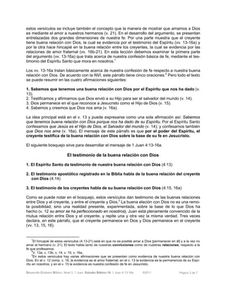 Desarrollo Cristiano Bíblico. Nivel 3. 1 Juan. Estudio Bíblico 18: 1 Juan 4:13-16a ©2011 Página 3 de 7
estos versículos se incluye también el concepto que la manera de mostrar que amamos a Dios
es mediante el amor a nuestros hermanos (v. 21). En el desarrollo del argumento, se presentan
entrelazadas dos grandes dimensiones de nuestra fe: Por una parte muestra que el creyente
tiene buena relación con Dios, la cual se evidencia por el testimonio del Espíritu (vv. 13-16a) y
por la otra hace hincapié en la buena relación entre los creyentes, la cual se evidencia por las
relaciones de amor fraternal (vv. 16b-21). En esta lección debemos examinar la primera parte
del argumento (vv. 13-16a) que trata acerca de nuestra confesión básica de fe, mediante el tes-
timonio del Espíritu Santo que mora en nosotros.1
Los vv. 13-16a tratan básicamente acerca de nuestra confesión de fe respecto a nuestra buena
relación con Dios. De acuerdo con la NVI, este párrafo tiene cinco oraciones.2
Pero todo el texto
se puede resumir en las cuatro afirmaciones siguientes:
1. Sabemos que tenemos una buena relación con Dios por el Espíritu que nos ha dado (v.
13).
2. Testificamos y afirmamos que Dios envió a su Hijo para ser el salvador del mundo (v. 14).
3. Dios permanece en el que reconoce a Jesucristo como el Hijo de Dios (v. 15).
4. Sabemos y creemos que Dios nos ama (v. 16a).
La idea principal está en el v. 13 y puede expresarse como una sola afirmación así: Sabemos
que tenemos buena relación con Dios porque nos ha dado de su Espíritu. Por el Espíritu Santo
confesamos que Jesús es el Hijo de Dios, el Salvador del mundo (v. 14); y confesamos también
que Dios nos ama (v. 16a). El mensaje de este párrafo es que por el poder del Espíritu, el
creyente testifica de la buena relación con Dios sobre la base de su fe en Jesucristo.
El siguiente bosquejo sirve para desarrollar el mensaje de 1 Juan 4:13-16a.
El testimonio de la buena relación con Dios
1. El Espíritu Santo da testimonio de nuestra buena relación con Dios (4:13)
2. El testimonio apostólico registrado en la Biblia habla de la buena relación del creyente
con Dios (4:14)
3. El testimonio de los creyentes habla de su buena relación con Dios (4:15, 16a)
Como se puede notar en el bosquejo, estos versículos dan testimonio de las buenas relaciones
entre Dios y el creyente, y entre el creyente y Dios.3
La buena elación con Dios no es una remo-
ta posibilidad, sino una realidad presente, experimentada, sobre la base de lo que Dios ha
hecho (v. 12 su amor se ha perfeccionado en nosotros). Juan está plenamente convencido de la
mutua relación entre Dios y el creyente, y repite una y otra vez la misma verdad. Tres veces
declara, en este párrafo, que el creyente permanece en Dios y Dios permanece en el creyente
(vv. 13, 15, 16).
1
El hincapié de estos versículos (4:13-21) está en que no es posible amar a Dios [permanecer en él] y a la vez no
amar al hermano (v. 21). El texto habla tanto de nuestras convicciones como de nuestras relaciones, respecto a la
fe que profesamos.
2
V. 13a; v. 13b; v. 14; v. 15; v. 16a.
3
En estos versículos hay varias afirmaciones que se presentan como evidencia de nuestra buena relación con
Dios. En el v. 12 comp. v. 16, la evidencia es el amor fraternal; en el v. 13 la evidencia es la permanencia de su Espí-
ritu en nosotros; y en el v. 15 la evidencia es nuestra confesión de fe en Jesucristo.
 
