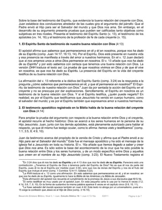 Desarrollo Cristiano Bíblico. Nivel 3. 1 Juan. Estudio Bíblico 18: 1 Juan 4:13-16a ©2011 Página 4 de 7
Sobre la base del testimonio del Espíritu, que evidencia la buena relación del creyente con Dios,
Juan establece dos conclusiones alrededor de las cuales gira el argumento del párrafo: Que el
Padre envió al Hijo para ser el Salvador del mundo y que Dios nos ama. Sin embargo, en el
desarrollo de su argumento presenta pruebas que pueden ser calificadas tanto objetivas como
subjetivas en tres niveles. Presenta el testimonio del Espíritu Santo (v. 13), el testimonio de los
apóstoles (vv. 14, 16) y el testimonio de la profesión de fe de cada creyente (v. 15).
1. El Espíritu Santo da testimonio de nuestra buena relación con Dios (4:13)
El apóstol afirma que sabemos que permanecemos en él y él en nosotros, porque nos ha dado
de su Espíritu (comp. Juan 14:17; 16:13, 14). Por el Espíritu, Dios está presente en nuestra vida
y esa presencia se manifiesta a través del amor a nuestros hermanos. En el v. 12 Juan declaró
que si nos amamos unos a otros Dios permanece en nosotros. El v. 13 añade que nos ha dado
de su Espíritu4
y por esto sabemos con certeza que tenemos una buena relación con Dios. La
versión DHH traduce el texto así: La prueba de que nosotros vivimos en Dios y de que él vive
en nosotros, es que nos ha dado su Espíritu. La presencia del Espíritu en la vida del creyente
testifica de su buena relación con Dios.
La afirmación del v. 13 referente a la dádiva del Espíritu Santo (comp. 3:24) es la respuesta a la
pregunta ¿cómo sabemos que permanecemos en él, y que él permanece en nosotros?5
El Espí-
ritu da testimonio de nuestra relación con Dios.6
Juan da por sentada la acción del Espíritu en el
creyente y no se preocupa por dar explicaciones. Sencillamente, el Espíritu en nosotros es un
testimonio de la buena relación con Dios. Y si el Espíritu testifica, ¿quién puede negarlo? En
realidad, es por el Espíritu que testificamos que Jesucristo ha venido en cuerpo humano, como
el salvador del mundo; y es por el Espíritu también que expresamos amor a nuestros hermanos.
2. El testimonio apostólico registrado en la Biblia habla de la buena relación del creyente
con Dios (4:14)
Para ampliar la prueba del argumento con respecto a la buena relación entre Dios y el creyente,
el apóstol recurre al hecho histórico: Dios se acercó a los seres humanos en la persona de su
Hijo Jesucristo. Juan, junto con los demás apóstoles, está plenamente autorizado para hablar al
respecto, ya que él mismo fue testigo ocular, como lo afirma: hemos visto y testificamos7
(comp.
1:1; 3:5, 8; 4:9, 10).
Juan da testimonio acerca del propósito de la venida de Cristo y afirma que el Padre envió a su
Hijo para ser el Salvador del mundo.8
Este fue el mensaje apostólico y ha sido el mensaje de la
iglesia fiel a Jesucristo en toda su historia. El v. 16a añade que hemos llegado a saber y creer
que Dios nos ama. Es sólo sobre la base del acontecimiento de la cruz que ha sido posible la
buena relación entre Dios y los seres humanos, y de un modo específico entre Dios y aquellos
que creen en el nombre de su Hijo Jesucristo (comp. 3:23). El Nuevo Testamento registra el
4
En 3:24 dice que él nos ha dado su Espíritu y en 4:13 dice que nos ha dado de su Espíritu. Pareciera esto una
contradicción. ¿Tenemos el Espíritu de Dios o tenemos parte del Espíritu de Dios? No es que él nos da parte del
Espíritu, pues él no da el Espíritu por medida (Juan 3:34), sino que nos da dones del Espíritu y nos da el fruto del
Espíritu que incluye el amor (comp. 1 Corintios 12:4-11; Gálatas 5:22).
5
La RVA traduce el v. 13 como una afirmación: En esto sabemos que permanecemos en él, y él en nosotros: en
que nos ha dado de su Espíritu. Igualmente lo hace la Biblia de las Américas y la Biblia de Jerusalén.
6
Esta afirmación del apóstol nos recuerda el cumplimiento de la promesa de Jesús a sus discípulos (Juan16:13,14).
7
El verbo testificar es muy usado por el apóstol Juan. En esta pequeña carta lo usa por lo menos 6 veces (1:2;
4:14; 5:6, 7, 9, 10). En la forma de sustantivo la misma palabra aparece 6 veces en el capítulo cinco (5:9, 10, 11).
8
La frase salvador del mundo aparece también en Juan 4:42. Este texto no aboga por un universalismo, pues el v.
15 exige la confesión que Jesús es el Hijo de Dios (comp. 3:16-19).
 