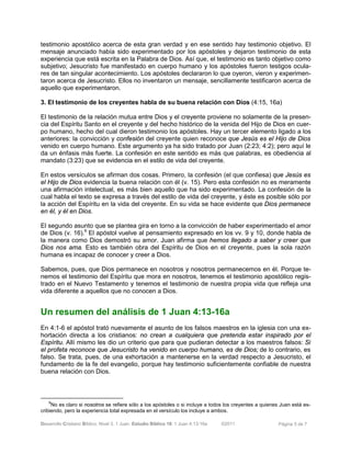 Desarrollo Cristiano Bíblico. Nivel 3. 1 Juan. Estudio Bíblico 18: 1 Juan 4:13-16a ©2011 Página 5 de 7
testimonio apostólico acerca de esta gran verdad y en ese sentido hay testimonio objetivo. El
mensaje anunciado había sido experimentado por los apóstoles y dejaron testimonio de esta
experiencia que está escrita en la Palabra de Dios. Así que, el testimonio es tanto objetivo como
subjetivo; Jesucristo fue manifestado en cuerpo humano y los apóstoles fueron testigos ocula-
res de tan singular acontecimiento. Los apóstoles declararon lo que oyeron, vieron y experimen-
taron acerca de Jesucristo. Ellos no inventaron un mensaje, sencillamente testificaron acerca de
aquello que experimentaron.
3. El testimonio de los creyentes habla de su buena relación con Dios (4:15, 16a)
El testimonio de la relación mutua entre Dios y el creyente proviene no solamente de la presen-
cia del Espíritu Santo en el creyente y del hecho histórico de la venida del Hijo de Dios en cuer-
po humano, hecho del cual dieron testimonio los apóstoles. Hay un tercer elemento ligado a los
anteriores: la convicción y confesión del creyente quien reconoce que Jesús es el Hijo de Dios
venido en cuerpo humano. Este argumento ya ha sido tratado por Juan (2:23; 4:2); pero aquí le
da un énfasis más fuerte. La confesión en este sentido es más que palabras, es obediencia al
mandato (3:23) que se evidencia en el estilo de vida del creyente.
En estos versículos se afirman dos cosas. Primero, la confesión (el que confiesa) que Jesús es
el Hijo de Dios evidencia la buena relación con él (v. 15). Pero esta confesión no es meramente
una afirmación intelectual, es más bien aquello que ha sido experimentado. La confesión de la
cual habla el texto se expresa a través del estilo de vida del creyente, y éste es posible sólo por
la acción del Espíritu en la vida del creyente. En su vida se hace evidente que Dios permanece
en él, y él en Dios.
El segundo asunto que se plantea gira en torno a la convicción de haber experimentado el amor
de Dios (v. 16).9
El apóstol vuelve al pensamiento expresado en los vv. 9 y 10, donde habla de
la manera como Dios demostró su amor. Juan afirma que hemos llegado a saber y creer que
Dios nos ama. Esto es también obra del Espíritu de Dios en el creyente, pues la sola razón
humana es incapaz de conocer y creer a Dios.
Sabemos, pues, que Dios permanece en nosotros y nosotros permanecemos en él. Porque te-
nemos el testimonio del Espíritu que mora en nosotros, tenemos el testimonio apostólico regis-
trado en el Nuevo Testamento y tenemos el testimonio de nuestra propia vida que refleja una
vida diferente a aquellos que no conocen a Dios.
9
No es claro si nosotros se refiere sólo a los apóstoles o si incluye a todos los creyentes a quienes Juan está es-
cribiendo, pero la experiencia total expresada en el versículo los incluye a ambos.
Un resumen del análisis de 1 Juan 4:13-16a
En 4:1-6 el apóstol trató nuevamente el asunto de los falsos maestros en la iglesia con una ex-
hortación directa a los cristianos: no crean a cualquiera que pretenda estar inspirado por el
Espíritu. Allí mismo les dio un criterio que para que pudieran detectar a los maestros falsos: Si
el profeta reconoce que Jesucristo ha venido en cuerpo humano, es de Dios; de lo contrario, es
falso. Se trata, pues, de una exhortación a mantenerse en la verdad respecto a Jesucristo, el
fundamento de la fe del evangelio, porque hay testimonio suficientemente confiable de nuestra
buena relación con Dios.
 