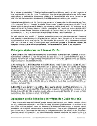 Desarrollo Cristiano Bíblico. Nivel 3. 1 Juan. Estudio Bíblico 18: 1 Juan 4:13-16a ©2011 Página 6 de 7
En el párrafo siguiente (vv. 7-12) el apóstol retoma el tema del amor y exhorta a los creyentes a
que se amen los unos a los otros. En este caso Juan toma como ejemplo el amor de Dios de-
mostrado en el sacrificio de Jesucristo y exhorta a la continuidad de este amor: Hermanos, ya
que Dios nos ha amado así, también nosotros debemos amarnos los unos a los otros.
Sobre la base del testimonio del Espíritu, que evidencia la buena relación del creyente con Dios,
Juan establece dos conclusiones alrededor de las cuales gira el argumento del párrafo: Que el
Padre envió al Hijo para ser el Salvador del mundo y que Dios nos ama. Sin embargo, en el
desarrollo de su argumento presenta pruebas que pueden ser calificadas tanto objetivas como
subjetivas en tres niveles. Presenta el testimonio del Espíritu Santo (v. 13), el testimonio de los
apóstoles (vv. 14, 16) y el testimonio de la profesión de fe de cada creyente (v. 15).
La idea principal está en el v. 13 y puede expresarse como una sola afirmación así: Sabemos
que tenemos buena relación con Dios porque nos ha dado de su Espíritu. Por el Espíritu Santo
confesamos que Jesús es el Hijo de Dios, el Salvador del mundo (v. 14); y confesamos también
que Dios nos ama (v. 16a). El mensaje de este párrafo es que por el poder del Espíritu, el
creyente testifica de la buena relación con Dios sobre la base de su fe en Jesucristo.
Principios derivados de 1 Juan 4:13-16a
1. El Espíritu Santo en la vida del creyente evidencia su buena relación con Dios. El espíri-
tu manifiesta su fruto en la vida del creyente. En este caso, por el Espíritu testificamos que Je-
sucristo ha venido en cuerpo humano como el salvador del mundo, y por la acción del Espíritu
expresamos amor a nuestros hermanos.
2. El mensaje de la Biblia testifica de nuestra buena relación con Dios a través de Jesu-
cristo. Dios se acercó a los seres humanos en la persona de su Hijo Jesucristo. Este hecho
histórico testifica de la posibilidad de la buena relación entre Dios y los seres humanos. Los
apóstoles fueron testigos oculares de este extraordinario acontecimiento y anunciaron lo que
experimentaron de él. Bien podemos decir que el testimonio escrito de los apóstoles y otros
escritores del Nuevo Testamento se mantiene como testimonio viviente de la base de nuestra
fe. Ciertamente, los creyentes hoy no somos testigos oculares; pero sí somos testigos de la
experiencia de haber sido transformados, nacidos de nuevo, por el poder de ese Jesucristo.
Cuando una persona está en Cristo, es nueva criatura de modo que puede dar testimonio vi-
viente de su nueva vida.
3. El estilo de vida del creyente testifica de su buena relación con Dios. El cristiano no sólo
cree y confiesa que Jesús es el Hijo de Dios venido en cuerpo humano; también expresa su fe a
través de su estilo de vida, la cual es posible sólo por la acción del Espíritu. En su vida se hace
evidente que Dios permanece en él, y él en Dios.
Aplicación de los principios derivados de 1 Juan 4:13-16a
1. Hay dos asuntos muy importantes que se deben observar en la vida de una persona cristia-
na: la confesión verbal respecto a la fe en el Señor Jesucristo y la manifestación de amor en su
vida como fruto del Espíritu Santo. La reflexión que debemos hacer aquí es si estamos dando
evidencias de estos dos elementos en nuestra vida diaria. Vale la pena preguntarse, por ejem-
plo, cuándo fue la última vez que hablamos a otra persona acerca de nuestra fe en Jesucristo.
¿Qué ocurrió en esa ocasión? Otro planteamiento de reflexión tiene que ver con las obras que
 