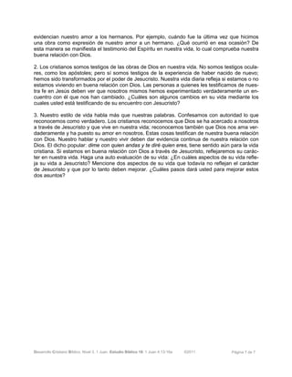 Desarrollo Cristiano Bíblico. Nivel 3. 1 Juan. Estudio Bíblico 18: 1 Juan 4:13-16a ©2011 Página 7 de 7
evidencian nuestro amor a los hermanos. Por ejemplo, cuándo fue la última vez que hicimos
una obra como expresión de nuestro amor a un hermano. ¿Qué ocurrió en esa ocasión? De
esta manera se manifiesta el testimonio del Espíritu en nuestra vida, lo cual comprueba nuestra
buena relación con Dios.
2. Los cristianos somos testigos de las obras de Dios en nuestra vida. No somos testigos ocula-
res, como los apóstoles; pero sí somos testigos de la experiencia de haber nacido de nuevo;
hemos sido transformados por el poder de Jesucristo. Nuestra vida diaria refleja si estamos o no
estamos viviendo en buena relación con Dios. Las personas a quienes les testificamos de nues-
tra fe en Jesús deben ver que nosotros mismos hemos experimentado verdaderamente un en-
cuentro con él que nos han cambiado. ¿Cuáles son algunos cambios en su vida mediante los
cuales usted está testificando de su encuentro con Jesucristo?
3. Nuestro estilo de vida habla más que nuestras palabras. Confesamos con autoridad lo que
reconocemos como verdadero. Los cristianos reconocemos que Dios se ha acercado a nosotros
a través de Jesucristo y que vive en nuestra vida; reconocemos también que Dios nos ama ver-
daderamente y ha puesto su amor en nosotros. Estas cosas testifican de nuestra buena relación
con Dios. Nuestro hablar y nuestro vivir deben dar evidencia continua de nuestra relación con
Dios. El dicho popular: dime con quien andas y te diré quien eres, tiene sentido aún para la vida
cristiana. Si estamos en buena relación con Dios a través de Jesucristo, reflejaremos su carác-
ter en nuestra vida. Haga una auto evaluación de su vida: ¿En cuáles aspectos de su vida refle-
ja su vida a Jesucristo? Mencione dos aspectos de su vida que todavía no reflejan el carácter
de Jesucristo y que por lo tanto deben mejorar. ¿Cuáles pasos dará usted para mejorar estos
dos asuntos?
 