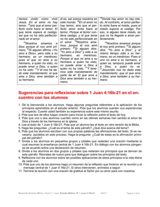 Desarrollo Cristiano Bíblico. Nivel 3. 1 Juan. Estudio Bíblico 19: 1 Juan 4:16b-21 ©2011 Página 2 de 6
hemos vivido como vivió
Jesús. En el amor no hay
temor, 18
sino que el amor per-
fecto echa fuera el temor. El
que teme espera el castigo,
así que no ha sido perfeccio-
nado en el amor.
19
Nosotros amamos a
Dios porque él nos amó pri-
mero. 20
Si alguien afirma: «Yo
amo a Dios», pero odia a su
hermano, es un mentiroso;
pues el que no ama a su
hermano, a quien ha visto, no
puede amar a Dios, a quien
no ha visto. 21
Y él nos ha da-
do este mandamiento: el que
ama a Dios, ame también a
su hermano.
él es, así somos nosotros en
este mundo. 18
En el amor no
hay temor, sino que el per-
fecto amor echa fuera el
temor. Porque el temor con-
lleva castigo, y el que teme
no ha sido perfeccionado en
el amor. 19
Nosotros ama-
mos, porque él nos amó
primero. 20
Si alguien dice:
"Yo amo a Dios" y odia a su
hermano, es mentiroso.
Porque el que no ama a su
hermano a quien ha visto,
no puede amar a Dios a
quien no ha visto. 21
Y tene-
mos este mandamiento de
parte de él: El que ama a
Dios ame también a su her-
mano.
18
Donde hay amor no hay mie-
do. Al contrario, el amor perfec-
to echa fuera el miedo, pues el
miedo supone el castigo. Por
eso, si alguien tiene miedo, es
que no ha llegado a amar per-
fectamente.
19
Nosotros amamos porque
él nos amó primero. 20
Si alguno
dice: “Yo amo a Dios”, y al
mismo tiempo odia a su her-
mano, es un mentiroso. Pues si
uno no ama a su hermano, a
quien ve, tampoco puede amar
a Dios, a quien no ve.
21
Jesucristo nos ha dado este
mandamiento: que el que ama
a Dios, ame también a su her-
mano.
Sugerencias para reflexionar sobre 1 Juan 4:16b-21 en el en-
cuentro con los alumnos
1. Dé la bienvenida a los alumnos. Haga algunas preguntas referentes a la aplicación de los
principios aprendidos en el estudio anterior. Pida que los alumnos cuenten sus experiencias
al respecto. Cuente usted también su experiencia sobre este mismo asunto.
2. Pida que dos de ellos hagan oración para iniciar la reflexión sobre el texto de hoy.
3. Pida que uno o dos alumnos cuenten como en las últimas semanas han sentido el amor de
Dios a través de los hermanos en la iglesia.
4. Lea el texto de 1 Juan 4:16b-21. Pida que un alumno lea el texto en otra versión de la Biblia.
5. Haga las preguntas: ¿Cuál es el tema de este párrafo? ¿Qué dice acerca del tema?
6. Pida que los alumnos escriban con sus propias palabras las afirmaciones del texto. Si es ne-
cesario, ayúdelos en este proceso. Haga la pregunta: ¿Cuál de estas es la afirmación princi-
pal del párrafo?
7. Divida a los alumnos en pequeños grupos y pídales que redacten una oración mediante la
cual resuman la enseñanza central de 1 Juan 4:16b-21. En diálogo con los alumnos póngan-
se de acuerdo sobre una declaración de resumen.
8. Divida a los alumnos en dos grupos y pídales que redacten los principios que se derivan de
este párrafo. Reúnalas de nuevo para que dialoguen sobre los principios del texto.
9. Reflexione con los alumnos sobre las posibles aplicaciones de estos principios a la vida diaria
de cada uno.
10. Pida que uno de los alumnos haga un resumen de la reflexión que hicieron en la reunión y el
mensaje central de 1 Juan 4:16b-21. Si otros intervienen, anímelos a seguir.
11. Termine la reunión con una oración de gratitud al Señor por su amor para con nosotros.
 