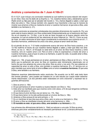 Desarrollo Cristiano Bíblico. Nivel 3. 1 Juan. Estudio Bíblico 19: 1 Juan 4:16b-21 ©2011 Página 3 de 6
Análisis y comentarios de 1 Juan 4:16b-21
En 4:13-21 Juan incluye una conclusión mediante la cual reafirma la buena relación del creyen-
te con Dios: Dios nos ha dado de su Espíritu (v. 13); nosotros hemos visto y declaramos que el
Padre envió su Hijo para ser el salvador del mundo (v. 14) y hemos llegado a saber y creer que
Dios nos ama (v. 16a). Incluye también otro aspecto muy importante y dice que la manera de
mostrar que amamos a Dios es mediante el amor a nuestros hermanos: el que ama a Dios, ame
también a su hermano (v. 21).
En estos versículos se presentan entrelazadas dos grandes dimensiones de nuestra fe. Por una
parte está la buena relación con Dios evidenciada fundamentalmente por el testimonio del Espí-
ritu en el creyente (vv. 13-16a), y por la otra se hace hincapié en la buena relación entre los
creyentes, la cual se evidencia por las relaciones de amor fraternal (vv. 16b-21). Como se pue-
de notar, en estos versículos el autor sigue considerando la exhortación que comenzó en el v. 7:
Queridos hermanos, amémonos los unos a los otros, porque el amor viene de Dios.
En el párrafo de los vv. 7-12 habla ampliamente acerca del amor de Dios hacia nosotros, y en
13-16a reafirma el hecho de que nosotros hemos llegado a saber y creer que Dios nos ama.
Ahora, en los vv. 16b-21, el hincapié no está tanto en el amor de Dios hacia nosotros y entre
nosotros, sino en nuestro amor a él. Pero el amor a Dios lo expresamos a través del amor a
nuestros hermanos, pues el que no ama a su hermano, a quien ha visto, no puede amar a Dios,
a quien no ha visto (v. 20b).
Según el v. 16b, el que permanece en el amor, permanece en Dios y Dios en él. En el v. 12 ha
dicho que la perfección del amor de Dios en nosotros está íntimamente relacionada con el
hecho de que nos amamos los unos a los otros. Dios es amor y nos amó. Por eso estamos en
capacidad de amar no sólo a Dios, sino también a nuestros hermanos. El v. 21 termina con un
gran mandato que reúne tanto el amor a Dios como el amor a nuestros hermanos: El que ama
a Dios, ame también a su hermano.
Debemos examinar detenidamente estos versículos. De acuerdo con la NVI, este texto tiene
dos breves párrafos,1
pero pueden ser tratados en un solo estudio por cuanto están estrecha-
mente relacionados. Los dos párrafos están redactados en ocho oraciones2
y expresan las si-
guientes afirmaciones:
1. Dios es amor (v. 16b).
2. El que permanece en amor muestra su buena relación con Dios (v. 16c).
3. Este amor se manifestó para que vivamos como vivió Jesús, a fin de que tengamos confianza
en el día del juicio (v. 17a).
4. El que tiene el amor de Dios vive sin temor (vv. 17b, 18a).
5. El que tiene temor no ha sido perfeccionado en el amor de Dios (v. 18b).
6. Amamos a Dios porque él nos amó primero, v. 19.
7. Es un mentiroso el que dice que ama a Dios, pero no ama a su hermano (v. 20a).
8. El amor a Dios se manifiesta a través del amor a los hermanos (v. 20b).
9. El mandato es este: el que ama a Dios, ame también a su hermano (v. 21).
Las primeras dos afirmaciones del texto (v. 16ab) se reducen a una sola: Si Dios es amor,
entonces para amar verdaderamente es necesario permanecer en él. La tercera afirmación
1
Vv. 16b-18 y 19-21.
2
V. 16b; v. 16c; v. 17a; vv. 17b, 18a; v. 18b; v. 19; v. 20; v. 21.
 