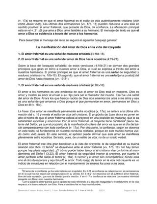 Desarrollo Cristiano Bíblico. Nivel 3. 1 Juan. Estudio Bíblico 19: 1 Juan 4:16b-21 ©2011 Página 4 de 6
(v. 17a) se resume en que el amor fraternal es el estilo de vida auténticamente cristiano (vivir
como Jesús vivió). Las últimas dos afirmaciones (vv. 17b, 18) pueden reducirse a una sola en
sentido positivo: el amor fraternal, que procede de Dios, da confianza. La afirmación principal
está en el v. 21. El que ama a Dios, ame también a su hermano. El mensaje del texto es que el
amor a Dios se evidencia a través del amor a los hermanos.
Para desarrollar el mensaje del texto se seguirá el siguiente bosquejo general:
La manifestación del amor de Dios en la vida del creyente
1. El amor fraternal es una señal de madurez cristiana (4:16b-18).
2. El amor fraternal es una señal del amor de Dios hacia nosotros (4:19-21).
Sobre la base del bosquejo señalado, de estos versículos (4:16b-21) se derivan dos grandes
principios que giran en torno a nuestro amor a Dios, el cual se expresa a través del amor a
nuestros hermanos. El primer principio es que el amor fraternal es una señal de seguridad y
madurez cristiana (vv. 16b-18). El segundo, que el amor fraternal es una señal [una prueba] del
amor de Dios hacia nosotros (vv. 19-21).
1. El amor fraternal es una señal de madurez cristiana (4:16b-18).
El amor a los hermanos es una evidencia de que el amor de Dios está en nosotros. Dios es
amor y mostró su amor al enviar a su Hijo para ser el Salvador del mundo. Esa fue una señal
del amor de Dios. Ahora los que hemos nacido de Dios nos amamos los unos a los otros y esa
es una señal de que amamos a Dios porque el que permanece en amor, permanece en Dios y
Dios en él (v. 16b).
La frase: Ese amor se manifiesta plenamente entre nosotros (v. 17a), se refiere a la última afir-
mación del v. 16 y revela el estilo de vida del cristiano. El propósito de Juan ahora es poner en
alto el hecho de que el amor fraternal coloca al creyente en una posición de madurez, que le da
estabilidad espiritual y emocional. Por el amor fraternal, el creyente tiene confianza3
plena de-
lante del Señor, ya que el propósito de la manifestación plena del amor es que en el día del jui-
cio comparezcamos con toda confianza (v. 17a). Por otra parte, la confianza, según se observa
en este texto, se fundamenta en nuestra conducta cristiana, porque en este mundo hemos vivi-
do como vivió Jesús. En este sentido, el apóstol puede afirmar que este amor se manifiesta
plenamente entre nosotros. Se trata, pues, de un estilo de vida, no de un credo verbal.
El amor fraternal trae otra gran bendición a la vida del creyente: le da seguridad de su buena
relación con Dios. El temor4
se desvanece ante el amor fraternal (vv. 17b, 18). No hay temor
porque hay plena seguridad. ¿Y cómo puede haber temor si el cristiano vive conforme al man-
damiento del Señor? (3:23). El amor fraternal da seguridad interior al creyente, por cuanto el
amor perfecto echa fuera el temor (v. 18a). El temor y el amor son incompatibles; donde está
uno el otro desaparece y aquí triunfó el amor. Todo rasgo de temor en la vida del creyente es un
indicio de inmadurez en relación con el mandamiento de amarse los unos a los otros.
3
El tema de la confianza ya ha sido tratado por el apóstol. En 2:28 la confianza se relaciona con la permanencia
en él, la cual no nos dejará ser avergonzados en su venida. En 3:18-21 se relaciona con el auténtico amor fraternal,
libre de toda represión, que nos da libertad para la oración. Y en 4:17 la confianza se relaciona con nuestra intimidad
presente con Dios y con nuestros hermanos.
4
Con la palabra temor parece que el apóstol se está refiriendo a la idea de inseguridad o incertidumbre en la vida
respecto a la buena relación con Dios. Para el cristiano fiel no hay incertidumbre.
 