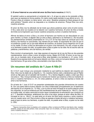 Desarrollo Cristiano Bíblico. Nivel 3. 1 Juan. Estudio Bíblico 19: 1 Juan 4:16b-21 ©2011 Página 5 de 6
2. El amor fraternal es una señal del amor de Dios hacia nosotros (4:19-21).
El apóstol vuelve su pensamiento al contenido del v. 8, el que no ama no ha conocido a Dios,
pero aquí se expresa en forma positiva. En cierto modo repite también lo que afirmó en el v. 10.
Frente a Dios el cristiano no tiene temor, sino amor. Nosotros amamos [a Dios] porque él nos
amó primero.5
Nuestro amor es respuesta a su iniciativa de amarnos. Porque Dios nos amó,
nosotros amamos
El amor de Dios nos ha afectado de tal modo que ahora podemos amar como él amó (comp.
3:16) y este amor se muestra en la relación con nuestros hermanos. El amor de Dios a través
de Cristo es la inspiración que mueve nuestros corazones a amar a nuestros hermanos.
Afirmar de labios el amor a Dios y no amar al hermano con hechos es ser descubierto en una
gran mentira. La frase: si alguien dice yo amo a Dios y aborrece a su hermano (v. 20) recuerda
los planteamientos similares presentados en 1:6 y 2:4. En los tres casos se concluye que si los
dichos y los hechos no concuerdan, hay mentira de por medio. El argumento de Juan es que si
no podemos cumplir con lo que está delante de nosotros, es dudoso que lo hagamos con lo que
no es visible. El amor a Dios se demuestra en el amor a los hermanos. Por eso, el que no ama
a su hermano a quien ha visto, no puede amar a Dios a quien no ha visto. No es asunto sólo de
palabras y sentimientos, sino de hechos y de verdad.
Para concluir el pensamiento, Juan deja expreso el resumen de la Ley de Dios en dos grandes
mandamientos: amor a Dios y amor al prójimo (comp. Mateo 22:37-40). El amor no es una op-
ción, es un mandato claro: el que ama a Dios, ame también a su hermano (v. 21 comp. 3:23).
Nuestra fe se expresa tanto en la buena relación con Dios, como en la buena relación con nues-
tros hermanos. El que ama a Dios, ama también a los hijos de Dios.
Un resumen del análisis de 1 Juan 4:16b-21
En 4:13-21 Juan incluye una conclusión mediante la cual reafirma la relación del creyente con
Dios: Dios nos ha dado de su Espíritu (v. 13); nosotros hemos visto y declaramos que el Padre
envió su Hijo para ser el salvador del mundo (v. 14) y hemos llegado a saber y creer que Dios
nos ama (v. 16a). Incluye también que la manera de mostrar que amamos a Dios es mediante el
amor a nuestros hermanos (v. 21). En otras palabras, el amor a Dios se expresa a través del
amor a los hermanos.
En el texto de 1 Juan 4:13-21 se presentan entrelazadas dos grandes dimensiones de nuestra
fe. Por una parte está la buena relación con Dios evidenciada principalmente por el testimonio
del Espíritu en el creyente (vv. 13-16a), y por la otra se hace hincapié en la buena relación entre
los creyentes, la cual se evidencia por las manifestaciones de amor fraternal (vv. 16b-21). Como
se puede notar, en estos versículos el autor sigue considerando la exhortación que comenzó en
el v. 7: Queridos hermanos, amémonos los unos a los otros, porque el amor viene de Dios. El
hincapié en los vv. 16b-21, no está tanto en el amor de Dios hacia nosotros y entre nosotros,
sino en nuestro amor a él. Pero el amor a Dios se expresa a través del amor a nuestros hermanos,
pues el que no ama a su hermano, a quien ha visto, no puede amar a Dios, a quien no ha visto
(v. 20b).
5
Algunos manuscritos dicen le amamos a él o amamos a Dios. La lectura de RVA es más literal y dice: nosotros
amamos, porque él nos amó primero. Esta concuerda mejor con el contexto, de modo que amamos tanto a Dios
como a nuestros hermanos.
 