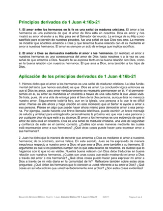 Desarrollo Cristiano Bíblico. Nivel 3. 1 Juan. Estudio Bíblico 19: 1 Juan 4:16b-21 ©2011 Página 6 de 6
Principios derivados de 1 Juan 4:16b-21
1. El amor entre los hermanos en la fe es una señal de madurez cristiana. El amor a los
hermanos es una evidencia de que el amor de Dios está en nosotros. Dios es amor y nos
mostró su amor al enviar a su Hijo para ser el Salvador del mundo. La entrega de su Hijo como
sacrificio para el perdón de nuestros pecados, fue una señal de que Dios nos ama. La manera
de mostrar que nosotros amamos a Dios y que tenemos buena relación con él es mediante el
amor a nuestros hermanos. El amor es siempre un acto de entrega que implica sacrificio.
2. El amor a Dios se demuestra mediante el amor a los hermanos. En realidad, el amor a
nuestros hermanos es una consecuencia del amor de Dios hacia nosotros y a la vez es una
señal de que amamos a Dios. Nuestra fe se expresa tanto en la buena relación con Dios, como
en la buena relación con nuestros hermanos. El que ama a Dios, ama también a los hijos de
Dios.
Aplicación de los principios derivados de 1 Juan 4:16b-21
1. Hemos dicho que el amor a los hermanos es una señal de madurez cristiana. La idea funda-
mental del texto que hemos estudiado es que Dios es amor. La conclusión lógica entonces es
que si Dios es amor, para amar verdaderamente es necesario permanecer en él. Y si permane-
cemos en él, su amor se manifiesta en nosotros a través de una vida como la que Jesús vivió.
Se trata, pues, de una vida de entrega para el bien de la otra persona, aunque ésta no merezca
nuestro amor. Seguramente todavía hay, aun en la iglesia, una persona a la que le es difícil
amar. Piense en ella ahora y haga oración en este momento que el Señor le ayude a amar a
esa persona. Piense en algo que puede hacer ahora mismo para demostrar amor a esa perso-
na. Por ejemplo, puede hacerle una breve llamada telefónica, puede escribir un breve mensaje
de saludo y amistad para entregárselo personalmente la próxima vez que vea a esa persona o
por cualquier otra vía que esté a su alcance. El amor a los hermanos es una evidencia de que el
amor de Dios está en nosotros. Esta es una señal de madurez cristiana, una vida de seguridad
y confianza de estar en el camino correcto. ¿Cuáles son unas maneras mediante las cuales
está expresando amor a sus hermanos? ¿Qué otras cosas puede hacer para expresar amor a
sus hermanos?
2. Juan ha dicho que la manera de mostrar que amamos a Dios es mediante el amor a nuestros
hermanos; de lo contrario, somos falsos. En este sentido, Juan se ha expresado de manera
inequívoca respecto a nuestro amor a Dios: el que ama a Dios, ame también a su hermano. El
argumento es que si no podemos cumplir con lo que está delante de nosotros, es dudoso que lo
hagamos con lo que no es visible. Nuestra buena relación con Dios debe traducirse en buena
relación con nuestros hermanos. ¿Cuáles son unas cosas que están mostrando mi amor a Dios
a través del amor a mis hermanos? ¿Qué otras cosas puedo hacer para expresar mi amor a
Dios a través de mi vida diaria en la comunidad de fe? Reflexione también sobre estas otras
preguntas: ¿Qué dirían los hermanos que lo conocen a usted referente a su amor a Dios? ¿Qué
cosas en su vida indican que usted verdaderamente ama a Dios? ¿Son estas cosas evidentes?
 