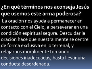 ¿En qué términos nos aconseja Jesús
que usemos este arma poderosa?
La oración nos ayuda a permanecer en
contacto con el Cielo, a perseverar en una
condición espiritual segura. Descuidar la
oración hace que nuestra mente se centre
de forma exclusiva en lo terrenal, y
relajarnos moralmente tomando
decisiones inadecuadas, hasta llevar una
conducta desordenada.
 