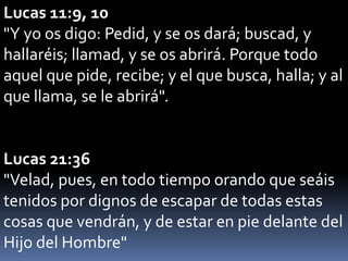 Lucas 11:9, 10
"Y yo os digo: Pedid, y se os dará; buscad, y
hallaréis; llamad, y se os abrirá. Porque todo
aquel que pide, recibe; y el que busca, halla; y al
que llama, se le abrirá".
Lucas 21:36
"Velad, pues, en todo tiempo orando que seáis
tenidos por dignos de escapar de todas estas
cosas que vendrán, y de estar en pie delante del
Hijo del Hombre"
 