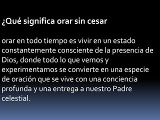 ¿Qué significa orar sin cesar
orar en todo tiempo es vivir en un estado
constantemente consciente de la presencia de
Dios, donde todo lo que vemos y
experimentamos se convierte en una especie
de oración que se vive con una conciencia
profunda y una entrega a nuestro Padre
celestial.
 