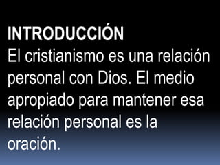 INTRODUCCIÓN
El cristianismo es una relación
personal con Dios. El medio
apropiado para mantener esa
relación personal es la
oración.
 