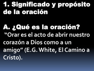 1. Significado y propósito
de la oración
A. ¿Qué es la oración?
“Orar es el acto de abrir nuestro
corazón a Dios como a un
amigo” (E.G.White, El Camino a
Cristo).
 