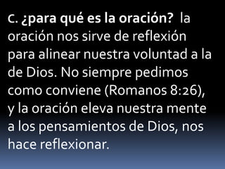 C. ¿para qué es la oración? la
oración nos sirve de reflexión
para alinear nuestra voluntad a la
de Dios. No siempre pedimos
como conviene (Romanos 8:26),
y la oración eleva nuestra mente
a los pensamientos de Dios, nos
hace reflexionar.
 