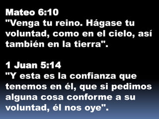 Mateo 6:10
"Venga tu reino. Hágase tu
voluntad, como en el cielo, así
también en la tierra".
1 Juan 5:14
"Y esta es la confianza que
tenemos en él, que si pedimos
alguna cosa conforme a su
voluntad, él nos oye".
 