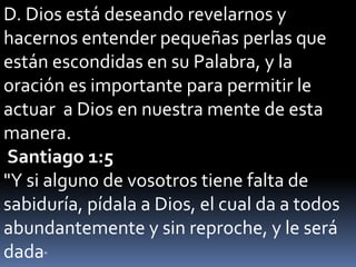 D. Dios está deseando revelarnos y
hacernos entender pequeñas perlas que
están escondidas en su Palabra, y la
oración es importante para permitir le
actuar a Dios en nuestra mente de esta
manera.
Santiago 1:5
"Y si alguno de vosotros tiene falta de
sabiduría, pídala a Dios, el cual da a todos
abundantemente y sin reproche, y le será
dada"
 