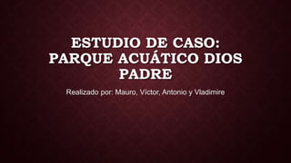 ESTUDIO DE CASO:
PARQUE ACUÁTICO DIOS
PADRE
Realizado por: Mauro, Víctor, Antonio y Vladimire
 