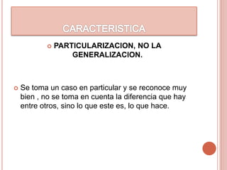  PARTICULARIZACION, NO LA
GENERALIZACION.
 Se toma un caso en particular y se reconoce muy
bien , no se toma en cuenta la diferencia que hay
entre otros, sino lo que este es, lo que hace.
 